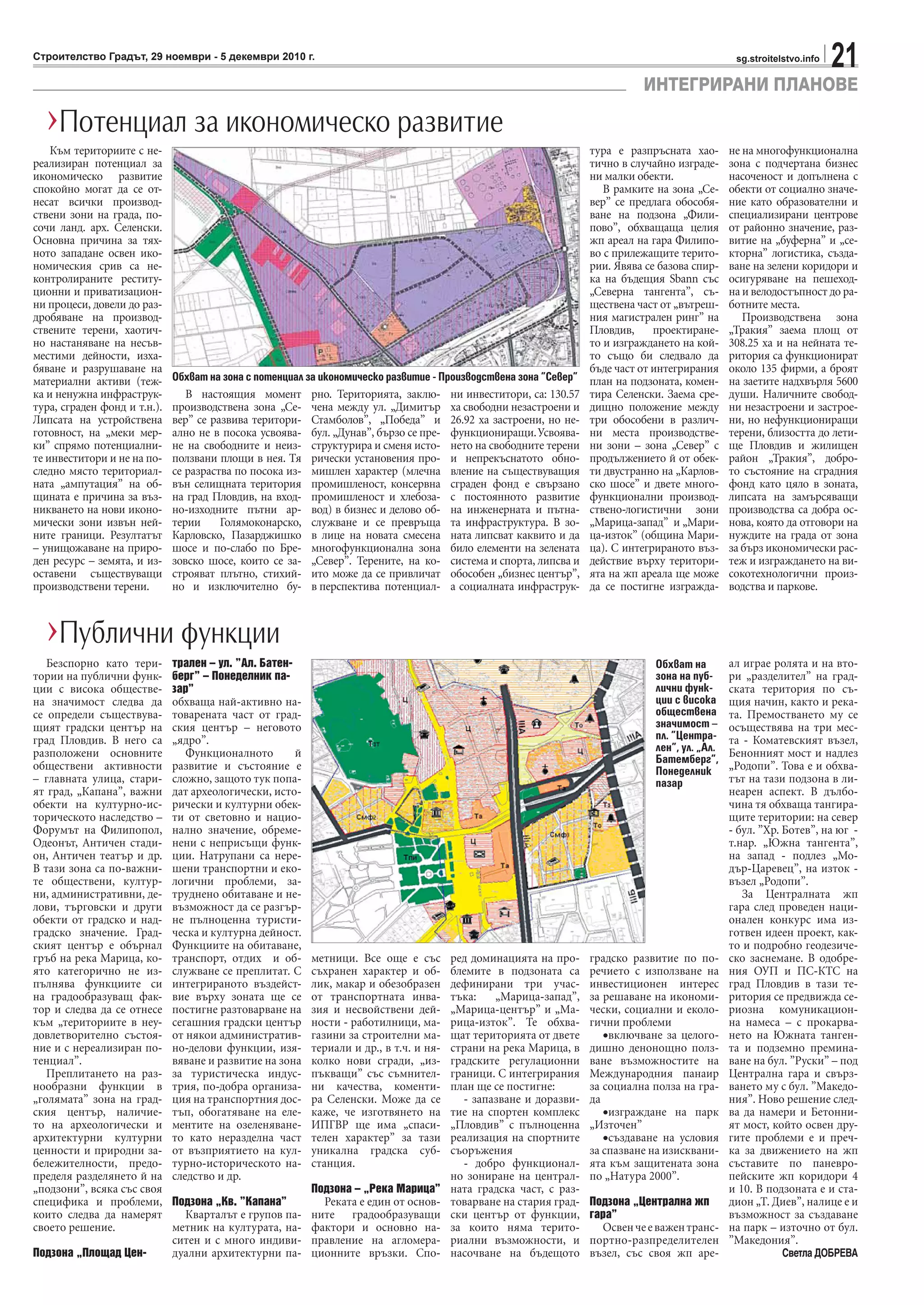 21sg.stroitelstvo.infoСтроителство Градът, 29 ноември - 5 декември 2010 г.
ИНТЕГРИРАНИ ПЛАНОВЕ
Безспорно като тери-
тории на публични функ-
ции с висока обществе-
на значимост следва да
се определи съществува-
щият градски център на
град Пловдив. В него са
разположени основните
обществени активности
– главната улица, стари-
ят град, „Капана”, важни
обекти на културно-ис-
торическото наследство –
Форумът на Филипопол,
Одеонът, Античен стади-
он, Античен театър и др.
В тази зона са по-важни-
те обществени, култур-
ни, административни, де-
лови, търговски и други
обекти от градско и над-
градско значение. Град-
ският център е обърнал
гръб на река Марица, ко-
ято категорично не из-
пълнява функциите си
на градообразуващ фак-
тор и следва да се отнесе
към „териториите в неу-
довлетворително състоя-
ние и с нереализиран по-
тенциал”.
Преплитането на раз-
нообразни функции в
„голямата” зона на град-
ския център, наличие-
то на археологически и
архитектурни културни
ценности и природни за-
бележителности, предо-
пределя разделянето й на
„подзони”, всяка със своя
специфика и проблеми,
които следва да намерят
своето решение.
Подзона „Площад Цен-
трален – ул. ”Ал. Батен-
берг” – Понеделник па-
зар”
обхваща най-активно на-
товарената част от град-
ския център – неговото
„ядро”.
Функционалното й
развитие и състояние е
сложно, защото тук попа-
дат археологически, исто-
рически и културни обек-
ти от световно и нацио-
нално значение, обреме-
нени с неприсъщи функ-
ции. Натрупани са нере-
шени транспортни и еко-
логични проблеми, за-
труднено обитаване и не-
възможност да се разгър-
не пълноценна туристи-
ческа и културна дейност.
Функциите на обитаване,
транспорт, отдих и об-
служване се преплитат. С
интегрираното въздейст-
вие върху зоната ще се
постигне разтоварване на
сегашния градски център
от някои административ-
но-делови функции, изя-
вяване и развитие на зона
за туристическа индус-
трия, по-добра организа-
ция на транспортния дос-
тъп, обогатяване на еле-
ментите на озеленяване-
то като неразделна част
от възприятието на кул-
турно-историческото на-
следство и др.
Подзона „Кв. ”Капана”
Кварталът е групов па-
метник на културата, на-
ситен и с много индиви-
дуални архитектурни па-
метници. Все още е със
съхранен характер и об-
лик, макар и обезобразен
от транспортната инва-
зия и несвойствени дей-
ности - работилници, ма-
газини за строителни ма-
териали и др., в т.ч. и ня-
колко нови сгради, „из-
пъкващи” със съмнител-
ни качества, коменти-
ра Селенски. Може да се
каже, че изготвянето на
ИПГВР ще има „спаси-
телен характер” за тази
уникална градска суб-
станция.
Подзона – „Река Марица”
Реката е един от основ-
ните градообразуващи
фактори и основно на-
правление на агломера-
ционните връзки. Спо-
ред доминацията на про-
блемите в подзоната са
дефинирани три учас-
тъка: „Марица-запад”,
„Марица-център” и „Ма-
рица-изток”. Те обхва-
щат територията от двете
страни на река Марица, в
градските регулационни
граници. С интегрирания
план ще се постигне:
- запазване и доразви-
тие на спортен комплекс
„Пловдив” с пълноценна
реализация на спортните
съоръжения
- добро функционал-
но зониране на централ-
ната градска част, с раз-
товарване на стария град-
ски център от функции,
за които няма терито-
риални възможности, и
насочване на бъдещото
градско развитие по по-
речието с използване на
инвестиционен интерес
за решаване на икономи-
чески, социални и еколо-
гични проблеми
•включване за целого-
дишно денонощно полз-
ване възможностите на
Международния панаир
за социална полза на гра-
да
•изграждане на парк
„Източен”
•създаване на условия
за спазване на изисквани-
ята към защитената зона
по „Натура 2000”.
Подзона „Централна жп
гара”
Освенчееважентранс-
портно-разпределителен
възел, със своя жп аре-
ал играе ролята и на вто-
ри „разделител” на град-
ската територия по съ-
щия начин, както и река-
та. Премостването му се
осъществява на три мес-
та - Коматевският възел,
Бенонният мост и надлез
„Родопи”. Това е и обхва-
тът на тази подзона в ли-
неарен аспект. В дълбо-
чина тя обхваща тангира-
щите територии: на север
- бул. ”Хр. Ботев”, на юг -
т.нар. „Южна тангента”,
на запад - подлез „Мо-
дър-Царевец”, на изток -
възел „Родопи”.
За Централната жп
гара след проведен наци-
онален конкурс има из-
готвен идеен проект, как-
то и подробно геодезиче-
ско заснемане. В одобре-
ния ОУП и ПС-КТС на
град Пловдив в тази те-
ритория се предвижда се-
риозна комуникацион-
на намеса – с прокарва-
нето на Южната танген-
та и подземно премина-
ване на бул. ”Руски” – под
Централна гара и свърз-
ването му с бул. ”Македо-
ния”. Ново решение след-
ва да намери и Бетонни-
ят мост, който освен дру-
гите проблеми е и преч-
ка за движението на жп
съставите по паневро-
пейските жп коридори 4
и 10. В подзоната е и ста-
дион „Т. Диев”, налице е и
възможност за създаване
на парк – източно от бул.
”Македония”.
Светла ДОБРЕВА
›Публични функции
Към териториите с не-
реализиран потенциал за
икономическо развитие
спокойно могат да се от-
несат всички производ-
ствени зони на града, по-
сочи ланд. арх. Селенски.
Основна причина за тях-
ното западане освен ико-
номическия срив са не-
контролираните реститу-
ционни и приватизацион-
ни процеси, довели до раз-
дробяване на производ-
ствените терени, хаотич-
но настаняване на несъв-
местими дейности, изха-
бяване и разрушаване на
материални активи (теж-
ка и ненужна инфраструк-
тура, сграден фонд и т.н.).
Липсата на устройствена
готовност, на „меки мер-
ки” спрямо потенциални-
те инвеститори и не на по-
следно място териториал-
ната „ампутация” на об-
щината е причина за въз-
никването на нови иконо-
мически зони извън ней-
ните граници. Резултатът
– унищожаване на приро-
ден ресурс – земята, и из-
оставени съществуващи
производствени терени.
В настоящия момент
производствена зона „Се-
вер” се развива територи-
ално не в посока усвоява-
не на свободните и неиз-
ползвани площи в нея. Тя
се разраства по посока из-
вън селищната територия
на град Пловдив, на вход-
но-изходните пътни ар-
терии Голямоконарско,
Карловско, Пазарджишко
шосе и по-слабо по Бре-
зовско шосе, които се за-
строяват плътно, стихий-
но и изключително бу-
рно. Територията, заклю-
чена между ул. „Димитър
Стамболов”, „Победа” и
бул. „Дунав”, бързо се пре-
структурира и сменя исто-
рически установения про-
мишлен характер (млечна
промишленост, консервна
промишленост и хлебоза-
вод) в бизнес и делово об-
служване и се превръща
в лице на новата смесена
многофункционална зона
„Север”. Терените, на ко-
ито може да се привличат
в перспектива потенциал-
ни инвеститори, са: 130.57
ха свободни незастроени и
26.92 ха застроени, но не-
функциониращи.Усвоява-
нето на свободните терени
и непрекъснатото обно-
вление на съществуващия
сграден фонд е свързано
с постоянното развитие
на инженерната и пътна-
та инфраструктура. В зо-
ната липсват каквито и да
било елементи на зелената
система и спорта, липсва и
обособен „бизнес център”,
а социалната инфраструк-
тура е разпръсната хао-
тично в случайно изграде-
ни малки обекти.
В рамките на зона „Се-
вер” се предлага обособя-
ване на подзона „Фили-
пово”, обхващаща целия
жп ареал на гара Филипо-
во с прилежащите терито-
рии. Явява се базова спир-
ка на бъдещия Sbann със
„Северна тангента”, съ-
ществена част от „вътреш-
ния магистрален ринг” на
Пловдив, проектиране-
то и изграждането на кой-
то също би следвало да
бъде част от интегрирания
план на подзоната, комен-
тира Селенски. Заема сре-
дищно положение между
три обособени в различ-
ни места производстве-
ни зони – зона „Север” с
продължението й от обек-
ти двустранно на „Карлов-
ско шосе” и двете много-
функционални производ-
ствено-логистични зони
„Марица-запад” и „Мари-
ца-изток” (община Мари-
ца). С интегрираното въз-
действие върху територи-
ята на жп ареала ще може
да се постигне изгражда-
не на многофункционална
зона с подчертана бизнес
насоченост и допълнена с
обекти от социално значе-
ние като образователни и
специализирани центрове
от районно значение, раз-
витие на „буферна” и „се-
кторна” логистика, създа-
ване на зелени коридори и
осигуряване на пешеход-
на и велодостъпност до ра-
ботните места.
Производствена зона
„Тракия” заема площ от
308.25 ха и на нейната те-
ритория са функционират
около 135 фирми, а броят
на заетите надхвърля 5600
души. Наличните свобод-
ни незастроени и застрое-
ни, но нефункциониращи
терени, близостта до лети-
ще Пловдив и жилищен
район „Тракия”, добро-
то състояние на сградния
фонд като цяло в зоната,
липсата на замърсяващи
производства са добра ос-
нова, която да отговори на
нуждите на града от зона
за бърз икономически рас-
теж и изграждането на ви-
сокотехнологични произ-
водства и паркове.
›Потенциал за икономическо развитие
Обхват на
зона на пуб-
лични функ-
ции с висока
обществена
значимост –
пл. ”Центра-
лен”, ул. „Ал.
Батемберг”,
Понеделник
пазар
Обхват на зона с потенциал за икономическо развитие - Производствена зона ”Север”
 