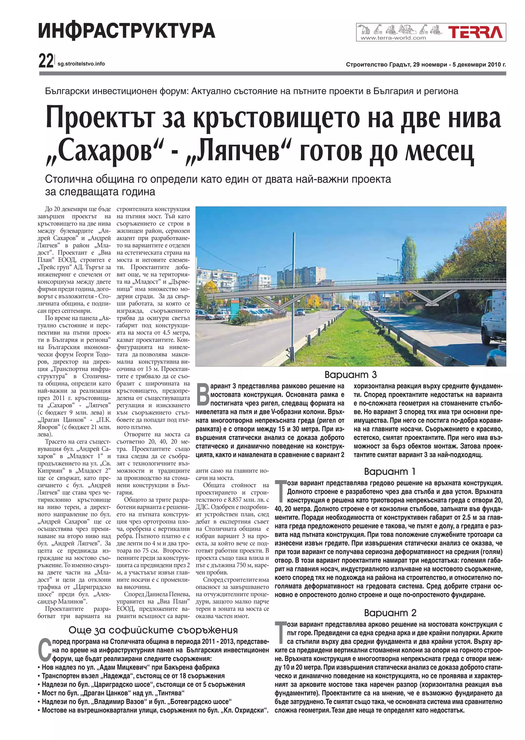 22 Строителство Градът, 29 ноември - 5 декември 2010 г.sg.stroitelstvo.info
ИНФРАСТРУКТУРА
Български инвестиционен форум: Актуално състояние на пътнитe проекти в България и региона
Проектът за кръстовището на две нива
„Сахаров“ - „Ляпчев“ готов до месец
Столична община го определи като един от двата най-важни проекта
за следващата година
До 20 декември ще бъде
завършен проектът на
кръстовището на две нива
между булевардите „Ан-
дрей Сахаров“ и „Андрей
Ляпчев“ в район „Мла-
дост“. Проектант е „Виа
План“ ЕООД, строител е
„Трейс груп“ АД. Търгът за
инженеринг е спечелен от
консорциума между двете
фирмипредигодина,дого-
ворът с възложителя - Сто-
личната община, е подпи-
сан през септември.
По време на панела „Ак-
туално състояние и перс-
пективи на пътни проек-
ти в България и региона“
на Българския икономи-
чески форум Георги Тодо-
ров, директор на дирек-
ция „Транспортна инфра-
структура“ в Столична-
та община, определи като
най-важни за реализация
през 2011 г. кръстовища-
та „Сахаров“ - „Ляпчев“
(с бюджет 9 млн. лева) и
„Драган Цанков“ - „П.К.
Яворов“ (с бюджет 21 млн.
лева).
Трасето на сега същест-
вуващия бул. „Андрей Са-
харов“ в „Младост 1“ и
продължението на ул. „Св.
Киприян“ в „Младост 2“
ще се свържат, като пре-
сичането с бул. „Андрей
Ляпчев“ ще става чрез че-
тириклонно кръстовище
на ниво терен, а директ-
ното направление по бул.
„Андрей Сахаров“ ще се
осъществява чрез преми-
наване на второ ниво над
бул. „Андрей Ляпчев“. За
целта се предвижда из-
граждане на мостово съо-
ръжение.Тоименносвърз-
ва двете части на „Мла-
дост“ и цели да отклони
трафика от „Цариградско
шосе“ преди бул. „Алек-
сандър Малинов“.
Проектантите разра-
ботват три варианта на
строителната конструкция
на пътния мост. Тъй като
съоръжението се строи в
жилищен район, сериозен
акцент при разработване-
то на вариантите е отделен
на естетическата страна на
моста и неговите елемен-
ти. Проектантите доба-
вят още, че на територия-
та на „Младост“ и „Дърве-
ница“ има множество мо-
дерни сгради. За да свър-
ши работата, за която се
изгражда, съоръжението
трябва да осигури светъл
габарит под конструкци-
ята на моста от 4.5 метра,
казват проектантите. Кон-
фигурацията на нивеле-
тата да позволява макси-
мална конструктивна ви-
сочина от 15 м. Проектан-
тите е трябвало да се съо-
бразят с широчината на
кръстовището, предопре-
делена от съществуващата
регулация и изискването
към съоръжението стъл-
бовете да попадат под път-
ното плътно.
Отворите на моста са
съответно 20, 40, 20 ме-
тра. Проектантите също
така следва да се съобра-
зят с технологичните въз-
можности и традициите
за производство на стома-
нени конструкции в Бъл-
гария.
Общото за трите разра-
ботенивариантаерешени-
ето на пътната конструк-
ция чрез ортотропна пло-
ча, оребрена с вертикални
ребра. Пътното платно е с
две ленти по 4 м и два тро-
тоара по 75 см. Второсте-
пенните греди за конструк-
циятасапредвиденипрез2
м, а участъкът извън глав-
ните носачи е с променли-
ва височина.
СпоредДаниелаПенева,
управител на „Виа План“
ЕООД, предложените ва-
рианти всъщност са вари-
анти само на главните но-
сачи на моста.
Общата стойност на
проектирането и строи-
телството е 8.857 млн. лв. с
ДДС. Одобрен е подробни-
ят устройствен план, след
дебат в експертния съвет
на Столичната община е
избран вариант 3 на про-
екта, за който вече се под-
готвят работни проекти. В
проекта също така влиза и
път с дължина 750 м, наре-
чен пробив.
Споредстроителитеима
опасност за завършването
на отчуждителните проце-
дури, защото малко парче
терен в зоната на моста се
оказва частен имот.
В
ариант 3 представлява рамково решение на
мостовата конструкция. Основната рамка е
постигната чрез ригел, следващ формата на
нивелетата на пътя и две V-образни колони. Връх-
ната многоотворна непрекъсната греда (ригел от
рамката) е с отвори между 15 и 30 метра. При из-
вършения статически анализ се доказа доброто
статическо и динамично поведение на конструк-
цията,както и намалената в сравнение с вариант 2
хоризонтална реакция върху средните фундамен-
ти. Според проектантите недостатък на варианта
е по-сложната геометрия на стоманените стълбо-
ве. Но вариант 3 според тях има три основни пре-
имущества. При него се постига по-добра корави-
на на главните носачи. Съоръжението е красиво,
естетско, смятат проектантите. При него има въз-
можност за бърз обектов монтаж. Затова проек-
тантите смятат вариант 3 за най-подходящ.
Вариант 3
Вариант 1
Т
ози вариант представлява гредово решение на връхната конструкция.
Долното строене е разработено чрез два стълба и два устоя. Връхната
конструкция е решена като триотворна непрекъсната греда с отвори 20,
40, 20 метра. Долното строене е от конзолни стълбове, запънати във фунда-
ментите. Поради необходимостта от конструктивен габарит от 2.5 м за глав-
ната греда предложеното решение е такова, че пътят е долу, а гредата е раз-
вита над пътната конструкция. При това положение служебните тротоари са
изнесени извън гредите. При извършения статически анализ се оказва, че
при този вариант се получава сериозна деформативност на средния (голям)
отвор. В този вариант проектантите намират три недостатъка: големия габа-
рит на главния носач, индустриалното излъчване на мостовото съоръжение,
което според тях не подхожда на района на строителство, и относително по-
голямата деформативност на гредовата система. Сред добрите страни ос-
новно е опростеното долно строене и още по-опростеното фундиране.
Вариант 2
Т
ози вариант представлява арково решение на мостовата конструкция с
път горе. Предвидени са една средна арка и две крайни полуарки. Арките
са стъпили върху два средни фундамента и два крайни устоя. Върху ар-
ките са предвидени вертикални стоманени колони за опори на горното строе-
не. Връхната конструкция е многоотворна непрекъсната греда с отвори меж-
ду 10 и 20 метра.При извършения статически анализ се доказа доброто стати-
ческо и динамично поведение на конструкцията, но се проявява и характер-
ният за арковите мостове така наречен разпор (хоризонтална реакция във
фундаментите). Проектантите са на мнение, че е възможно фундирането да
бъде затруднено.Те смятат също така, че основната система има сравнително
сложна геометрия.Тези две неща те определят като недостатък.
Още за софийските съоръжения
С
поред програма на Столичната община в периода 2011 - 2013, представе-
на по време на инфраструктурния панел на Българския инвестиционен
форум, ще бъдат реализирани следните съоръжения:
• Нов надлез по ул. „Адам Мицкевич“ при Бакърена фабрика
• Транспортен възел „Надежда“, състоящ се от 18 съоръжения
• Надлези по бул. „Цариградско шосе“, състоящи се от 5 съоръжения
• Мост по бул. „Драган Цанков“ над ул. „Тинтява“
• Надлези по бул. „Владимир Вазов“ и бул. „Ботевградско шосе“
• Мостове на вътрешноквартални улици, съоръжения по бул. „Кл. Охридски“.
 