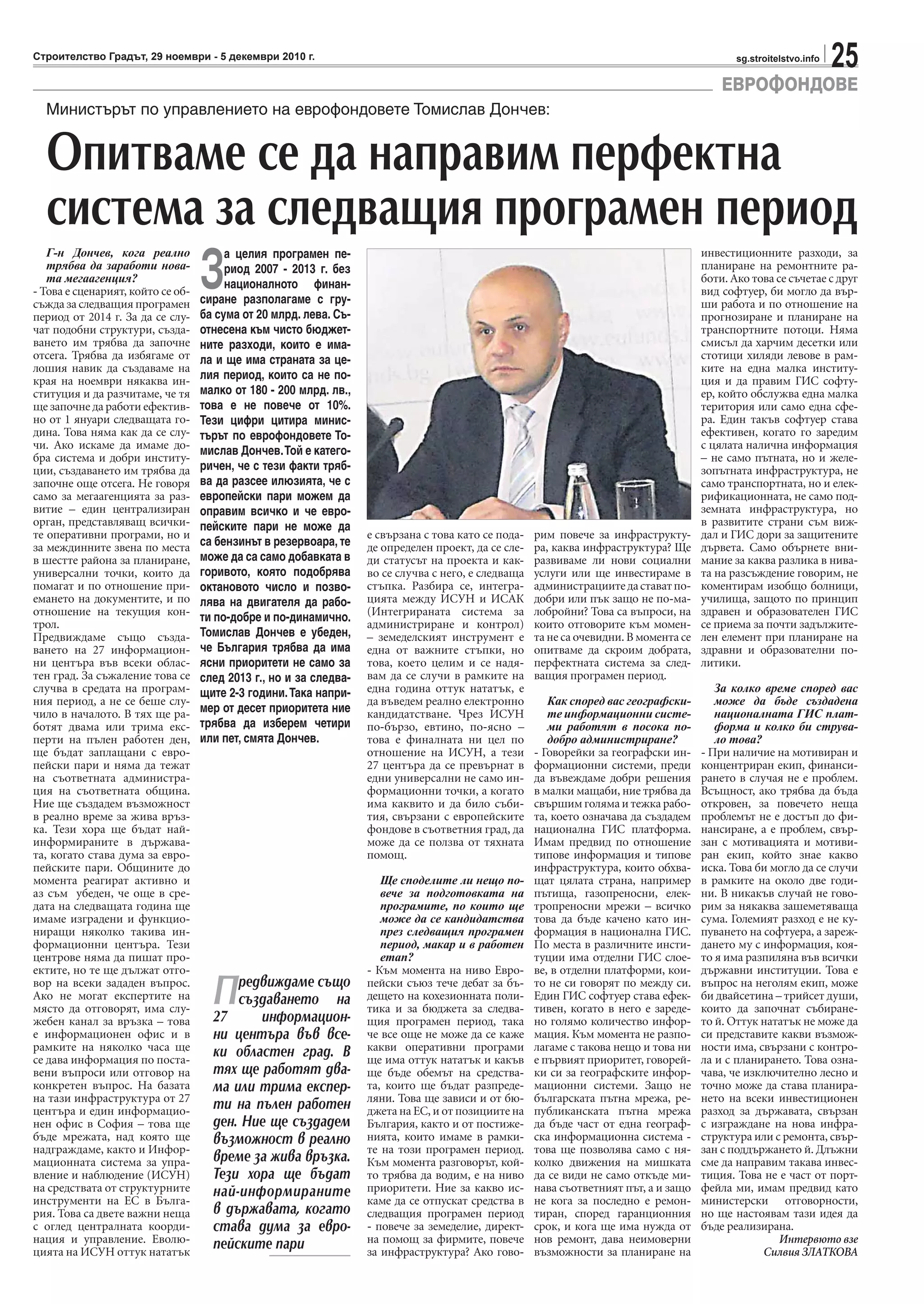 25sg.stroitelstvo.infoСтроителство Градът, 29 ноември - 5 декември 2010 г.
ЕВРОФОНДОВЕ
Г-н Дончев, кога реално
трябва да заработи нова-
та мегаагенция?
- Това е сценарият, който се об-
съжда за следващия програмен
период от 2014 г. За да се слу-
чат подобни структури, създа-
ването им трябва да започне
отсега. Трябва да избягаме от
лошия навик да създаваме на
края на ноември някаква ин-
ституция и да разчитаме, че тя
ще започне да работи ефектив-
но от 1 януари следващата го-
дина. Това няма как да се слу-
чи. Ако искаме да имаме до-
бра система и добри институ-
ции, създаването им трябва да
започне още отсега. Не говоря
само за мегаагенцията за раз-
витие – един централизиран
орган, представляващ всички-
те оперативни програми, но и
за междинните звена по места
в шестте района за планиране,
универсални точки, които да
помагат и по отношение при-
емането на документите, и по
отношение на текущия кон-
трол.
Предвиждаме също създа-
ването на 27 информацион-
ни центъра във всеки облас-
тен град. За съжаление това се
случва в средата на програм-
ния период, а не се беше слу-
чило в началото. В тях ще ра-
ботят двама или трима екс-
перти на пълен работен ден,
ще бъдат заплащани с евро-
пейски пари и няма да тежат
на съответната администра-
ция на съответната община.
Ние ще създадем възможност
в реално време за жива връз-
ка. Тези хора ще бъдат най-
информираните в държава-
та, когато става дума за евро-
пейските пари. Общините до
момента реагират активно и
аз съм убеден, че още в сре-
дата на следващата година ще
имаме изградени и функцио-
ниращи няколко такива ин-
формационни центъра. Тези
центрове няма да пишат про-
ектите, но те ще дължат отго-
вор на всеки зададен въпрос.
Ако не могат експертите на
място да отговорят, има слу-
жебен канал за връзка – това
е информационен офис и в
рамките на няколко часа ще
се дава информация по поста-
вени въпроси или отговор на
конкретен въпрос. На базата
на тази инфраструктура от 27
центъра и един информацио-
нен офис в София – това ще
бъде мрежата, над която ще
надграждаме, както и Инфор-
мационната система за упра-
вление и наблюдение (ИСУН)
на средствата от структурните
инструменти на ЕС в Бълга-
рия. Това са двете важни неща
с оглед централната коорди-
нация и управление. Еволю-
цията на ИСУН оттук нататък
Министърът по управлението на еврофондовете Томислав Дончев:
Опитваме се да направим перфектна
система за следващия програмен период
е свързана с това като се пода-
де определен проект, да се сле-
ди статусът на проекта и как-
во се случва с него, е следваща
стъпка. Разбира се, интегра-
цията между ИСУН и ИСАК
(Интегрираната система за
администриране и контрол)
– земеделският инструмент е
една от важните стъпки, но
това, което целим и се надя-
вам да се случи в рамките на
една година оттук нататък, е
да въведем реално електронно
кандидатстване. Чрез ИСУН
по-бързо, евтино, по-ясно –
това е финалната ни цел по
отношение на ИСУН, а тези
27 центъра да се превърнат в
едни универсални не само ин-
формационни точки, а когато
има каквито и да било съби-
тия, свързани с европейските
фондове в съответния град, да
може да се ползва от тяхната
помощ.
Ще споделите ли нещо по-
вече за подготовката на
програмите, по които ще
може да се кандидатства
през следващия програмен
период, макар и в работен
етап?
- Към момента на ниво Евро-
пейски съюз тече дебат за бъ-
дещето на кохезионната поли-
тика и за бюджета за следва-
щия програмен период, така
че все още не може да се каже
какви оперативни програми
ще има оттук нататък и какъв
ще бъде обемът на средства-
та, които ще бъдат разпреде-
ляни. Това ще зависи и от бю-
джета на ЕС, и от позициите на
България, както и от постиже-
нията, които имаме в рамки-
те на този програмен период.
Към момента разговорът, кой-
то трябва да водим, е на ниво
приоритети. Ние за какво ис-
каме да се отпускат средства в
следващия програмен период
- повече за земеделие, директ-
на помощ за фирмите, повече
за инфраструктура? Ако гово-
рим повече за инфраструкту-
ра, каква инфраструктура? Ще
развиваме ли нови социални
услуги или ще инвестираме в
администрациитедаставатпо-
добри или пък защо не по-ма-
лобройни? Това са въпроси, на
които отговорите към момен-
та не са очевидни. В момента се
опитваме да скроим добрата,
перфектната система за след-
ващия програмен период.
Как според вас географски-
те информационни систе-
ми работят в посока по-
добро администриране?
- Говорейки за географски ин-
формационни системи, преди
да въвеждаме добри решения
в малки мащаби, ние трябва да
свършим голяма и тежка рабо-
та, което означава да създадем
национална ГИС платформа.
Имам предвид по отношение
типове информация и типове
инфраструктура, които обхва-
щат цялата страна, например
пътища, газопреносни, елек-
тропреносни мрежи – всичко
това да бъде качено като ин-
формация в национална ГИС.
По места в различните инсти-
туции има отделни ГИС слое-
ве, в отделни платформи, кои-
то не си говорят по между си.
Един ГИС софтуер става ефек-
тивен, когато в него е зареде-
но голямо количество инфор-
мация. Към момента не разпо-
лагаме с такова нещо и това ни
е първият приоритет, говорей-
ки си за географските инфор-
мационни системи. Защо не
българската пътна мрежа, ре-
публиканската пътна мрежа
да бъде част от една географ-
ска информационна система -
това ще позволява само с ня-
колко движения на мишката
да се види не само откъде ми-
нава съответният път, а и защо
не кога за последно е ремон-
тиран, според гаранционния
срок, и кога ще има нужда от
нов ремонт, дава неимоверни
възможности за планиране на
инвестиционните разходи, за
планиране на ремонтните ра-
боти. Ако това се съчетае с друг
вид софтуер, би могло да вър-
ши работа и по отношение на
прогнозиране и планиране на
транспортните потоци. Няма
смисъл да харчим десетки или
стотици хиляди левове в рам-
ките на една малка институ-
ция и да правим ГИС софту-
ер, който обслужва една малка
територия или само една сфе-
ра. Един такъв софтуер става
ефективен, когато го заредим
с цялата налична информация
– не само пътната, но и желе-
зопътната инфраструктура, не
само транспортната, но и елек-
рификационната, не само под-
земната инфраструктура, но
в развитите страни съм виж-
дал и ГИС дори за защитените
дървета. Само обърнете вни-
мание за каква разлика в нива-
та на разсъждение говорим, не
коментирам изобщо болници,
училища, защото по принцип
здравен и образователен ГИС
се приема за почти задължите-
лен елемент при планиране на
здравни и образователни по-
литики.
За колко време според вас
може да бъде създадена
националната ГИС плат-
форма и колко би струва-
ло това?
- При наличие на мотивиран и
концентриран екип, финанси-
рането в случая не е проблем.
Всъщност, ако трябва да бъда
откровен, за повечето неща
проблемът не е достъп до фи-
нансиране, а е проблем, свър-
зан с мотивацията и мотиви-
ран екип, който знае какво
иска. Това би могло да се случи
в рамките на около две годи-
ни. В никакъв случай не гово-
рим за някаква зашеметяваща
сума. Големият разход е не ку-
пуването на софтуера, а зареж-
дането му с информация, коя-
то я има разпиляна във всички
държавни институции. Това е
въпрос на неголям екип, може
би двайсетина – трийсет души,
които да започнат събиране-
то й. Оттук нататък не може да
си представите какви възмож-
ности има, свързани с контро-
ла и с планирането. Това озна-
чава, че изключително лесно и
точно може да става планира-
нето на всеки инвестиционен
разход за държавата, свързан
с изграждане на нова инфра-
структура или с ремонта, свър-
зан с поддържането й. Длъжни
сме да направим такава инвес-
тиция. Това не е част от порт-
фейла ми, имам предвид като
министерски отговорности,
но ще настоявам тази идея да
бъде реализирана.
Интервюто взе
Силвия ЗЛАТКОВА
З
а целия програмен пе-
риод 2007 - 2013 г. без
националното финан-
сиране разполагаме с гру-
ба сума от 20 млрд. лева. Съ-
отнесена към чисто бюджет-
ните разходи, които е има-
ла и ще има страната за це-
лия период, които са не по-
малко от 180 - 200 млрд. лв.,
това е не повече от 10%.
Тези цифри цитира минис-
търът по еврофондовете То-
мислав Дончев.Той е катего-
ричен, че с тези факти тряб-
ва да разсее илюзията, че с
европейски пари можем да
оправим всичко и че евро-
пейските пари не може да
са бензинът в резервоара, те
може да са само добавката в
горивото, която подобрява
октановото число и позво-
лява на двигателя да рабо-
ти по-добре и по-динамично.
Томислав Дончев е убеден,
че България трябва да има
ясни приоритети не само за
след 2013 г., но и за следва-
щите 2-3 години.Така напри-
мер от десет приоритета ние
трябва да изберем четири
или пет, смята Дончев.
Предвиждаме също
създаването на
27 информацион-
ни центъра във все-
ки областен град. В
тях ще работят два-
ма или трима експер-
ти на пълен работен
ден. Ние ще създадем
възможност в реално
време за жива връзка.
Тези хора ще бъдат
най-информираните
в държавата, когато
става дума за евро-
пейските пари
 