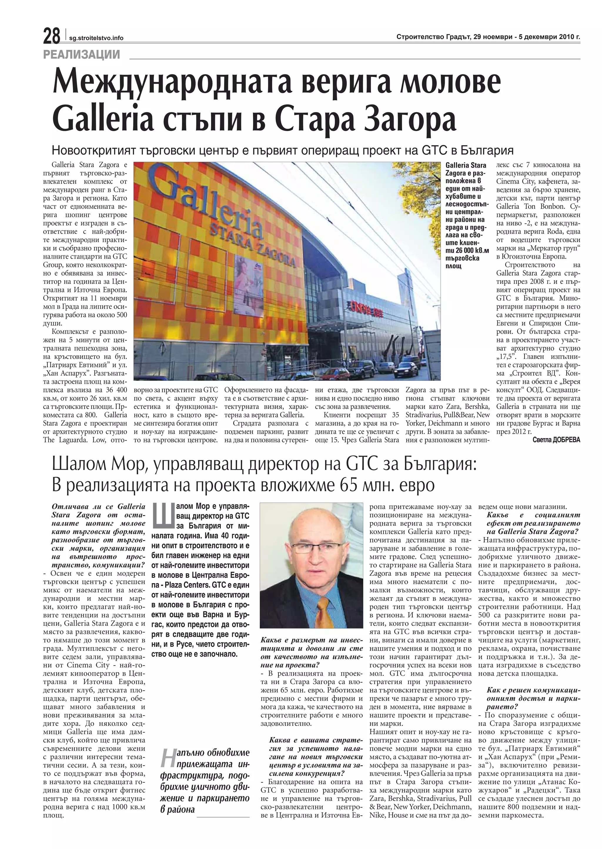 28 sg.stroitelstvo.info Строителство Градът, 29 ноември - 5 декември 2010 г.
Galleria Stara Zagora е
първият търговско-раз-
влекателен комплекс от
международен ранг в Ста-
ра Загора и региона. Като
част от едноименната ве-
рига шопинг центрове
проектът е изграден в съ-
ответствие с най-добри-
те международни практи-
ки и съобразно професио-
налните стандарти на GTC
Group, която неколкократ-
но е обявявана за инвес-
титор на годината за Цен-
трална и Източна Европа.
Откритият на 11 ноември
мол в Града на липите оси-
гурява работа на около 500
души.
Комплексът е разполо-
жен на 5 минути от цен-
тралната пешеходна зона,
на кръстовището на бул.
„Патриарх Евтимий” и ул.
„Хан Аспарух”. Разгъната-
та застроена площ на ком-
плекса възлиза на 36 400
кв.м, от които 26 хил. кв.м
сатърговскитеплощи.Пр-
коместата са 800. Galleria
Stara Zagora е проектиран
от архитектурното студио
The Laguarda. Low, отго-
ворнозапроектитенаGTC
по света, с акцент върху
естетика и функционал-
ност, като в същото вре-
ме синтезира богатия опит
и ноу-хау на изграждане-
то на търговски центрове.
Оформлението на фасада-
та е в съответствие с архи-
тектурната визия, харак-
терна за веригата Galleria.
Сградата разполага с
подземен паркинг, развит
на два и половина сутерен-
ни етажа, две търговски
нива и едно последно ниво
със зона за развлечения.
Клиенти посрещат 35
магазина, а до края на го-
дината те ще се увеличат с
още 15. Чрез Galleria Stara
Zagora за пръв път в ре-
гиона стъпват ключови
марки като Zara, Bershka,
Stradivarius, Pull&Bear, New
Yorker, Deichmann и много
други. В зоната за забавле-
ния е разположен мултип-
лекс със 7 киносалона на
международния оператор
Cinema City, кафенета, за-
ведения за бързо хранене,
детски кът, парти център
Galleria Ton Bonbon. Су-
пермаркетът, разположен
на ниво -2, е на междуна-
родната верига Roda, една
от водещите търговски
марки на „Меркатор груп“
в Югоизточна Европа.
Строителството на
Galleria Stara Zagora стар-
тира през 2008 г. и е пър-
вият опериращ проект на
GTC в България. Мино-
ритарни партньори в него
са местните предприемачи
Евгени и Спиридон Спи-
рови. От българска стра-
на в проектирането участ-
ват архитектурно студио
„17,5”. Главен изпълни-
тел е старозагорската фир-
ма „Строител ВД”. Кон-
султант на обекта е „Верея
консулт“ ООД. Следващи-
те два проекта от веригата
Galleria в страната ни ще
отворят врати в морските
ни градове Бургас и Варна
през 2012 г.
СветлаДОБРЕВА
РЕАЛИЗАЦИИ
Международната верига молове
Galleria стъпи в Стара Загора
Новооткритият търговски център е първият опериращ проект на GTC в България
Отличава ли се Galleria
Stara Zagora от оста-
налите шопинг молове
като търговски формат,
разнообразие от търгов-
ски марки, организация
на вътрешното прос-
транство, комуникации?
- Освен че е един модерен
търговски център с успешен
микс от наематели на меж-
дународни и местни мар-
ки, които предлагат най-но-
вите тенденции на достъпни
цени, Galleria Stara Zagora е и
място за развлечения, какво-
то нямаше до този момент в
града. Мултиплексът с него-
вите седем зали, управлява-
ни от Cinema City - най-го-
лемият кинооператор в Цен-
трална и Източна Европа,
детският клуб, детската пло-
щадка, парти центърът, обе-
щават много забавления и
нови преживявания за мла-
дите хора. До няколко сед-
мици Galleria ще има дам-
ски клуб, който ще привлича
съвременните делови жени
с различни интересни тема-
тични сесии. А за тези, кои-
то се поддържат във форма,
в началото на следващата го-
дина ще бъде открит фитнес
център на голяма междуна-
родна верига с над 1000 кв.м
площ.
Шалом Мор, управляващ директор на GTC за България:
В реализацията на проекта вложихме 65 млн. евро
Какъв е размерът на инвес-
тицията и доволни ли сте
от качеството на изпълне-
ние на проекта?
- В реализацията на проек-
та ни в Стара Загора са вло-
жени 65 млн. евро. Работихме
предимно с местни фирми и
мога да кажа, че качеството на
строителните работи е много
задоволително.
Каква е вашата страте-
гия за успешното нала-
гане на новия търговски
център в условията на за-
силена конкуренция?
- Благодарение на опита на
GTC в успешно разработва-
не и управление на търгов-
ско-развлекателни центро-
ве в Централна и Източна Ев-
ропа притежаваме ноу-хау за
позициониране на междуна-
родната верига за търговски
комплекси Galleria като пред-
почитана дестинация за па-
заруване и забавление в голе-
мите градове. След успешно-
то стартиране на Galleria Stara
Zagora във време на рецесия
има много наематели с по-
малки възможности, които
желаят да стъпят в междуна-
роден тип търговски център
в региона. И ключови наема-
тели, които следват експанзи-
ята на GTC във всички стра-
ни, винаги са имали доверие в
нашите умения и подход и по
този начин гарантират дъл-
госрочния успех на всеки нов
мол. GTC има дългосрочна
стратегия при управлението
на търговските центрове и въ-
преки че пазарът е много тру-
ден в момента, ние вярваме в
нашите проекти и представе-
ни марки.
Нашият опит и ноу-хау не га-
рантират само привличане на
повече модни марки на едно
място, а създават по-уютна ат-
мосфера за пазаруване и раз-
влечения.ЧрезGalleriaзапръв
път в Стара Загора стъпи-
ха международни марки като
Zara, Bershka, Stradivarius, Pull
& Bear, New Yorker, Deichmann,
Nike, House и сме на път да до-
ведем още нови магазини.
Какъв е социалният
ефект от реализирането
на Galleria Stara Zagora?
- Напълно обновихме приле-
жащата инфраструктура, по-
добрихме уличното движе-
ние и паркирането в района.
Създадохме бизнес за мест-
ните предприемачи, дос-
тавчици, обслужващи дру-
жества, както и множество
строителни работници. Над
500 са разкритите нови ра-
ботни места в новооткрития
търговски център и достав-
чиците на услуги (маркетинг,
реклама, охрана, почистване
и поддръжка и т.н.). За де-
цата изградихме в съседство
нова детска площадка.
Как е решен комуникаци-
онният достъп и парки-
рането?
- По споразумение с общи-
на Стара Загора изградихме
ново кръстовище с кръго-
во движение между улици-
те бул. „Патриарх Евтимий“
и „Хан Аспарух“ (при „Реми-
за“), включително ревизи-
рахме организацията на дви-
жение по улици „Атанас Ко-
жухаров“ и „Радецки“. Така
се създаде улеснен достъп до
нашите 800 подземни и над-
земни паркоместа.
Galleria Stara
Zagora е раз-
положенa в
един от най-
хубавите и
леснодостъп-
ни централ-
ни райони на
града и пред-
лага на сво-
ите клиен-
ти 26 000 кв.м
търговска
площ
Ш
алом Мор е управля-
ващ директор на GTC
за България от ми-
налата година. Има 40 годи-
ни опит в строителството и е
бил главен инженер на едни
от най-големите инвеститори
в молове в Централна Евро-
па - Plaza Centers. GTC е един
от най-големите инвеститори
в молове в България с про-
екти още във Варна и Бур-
гас, които предстои да отво-
рят в следващите две годи-
ни, и в Русе, чието строител-
ство още не е започнало.
Напълно обновихме
прилежащата ин-
фраструктура, подо-
брихме уличното дви-
жение и паркирането
в района
 