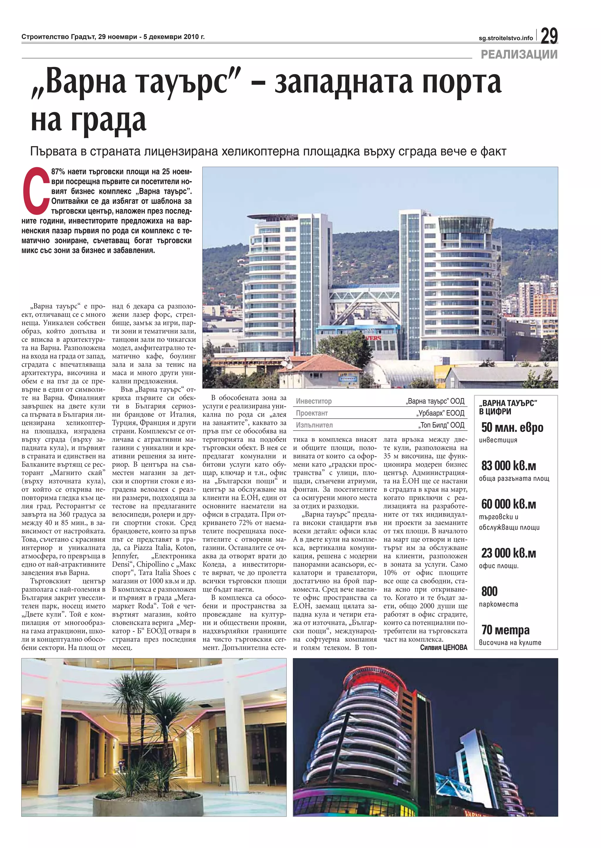 29sg.stroitelstvo.infoСтроителство Градът, 29 ноември - 5 декември 2010 г.
„Варна тауърс“ е про-
ект, отличаващ се с много
неща. Уникален собствен
образ, който допълва и
се вписва в архитектура-
та на Варна. Разположена
на входа на града от запад,
сградата с впечатляваща
архитектура, височина и
обем е на път да се пре-
върне в един от символи-
те на Варна. Финалният
завършек на двете кули
са първата в България ли-
цензирана хеликоптер-
на площадка, изградена
върху сграда (върху за-
падната кула), и първият
в страната и единствен на
Балканите въртящ се рес-
торант „Магнито скай”
(върху източната кула),
от който се открива не-
повторима гледка към це-
лия град. Ресторантът се
завърта на 360 градуса за
между 40 и 85 мин., в за-
висимост от настройката.
Това, съчетано с красивия
интериор и уникалната
атмосфера, го превръща в
едно от най-атрактивните
заведения във Варна.
Търговският център
разполага с най-големия в
България закрит увесели-
телен парк, носещ името
„Двете кули”. Той е ком-
пилация от многообраз-
на гама атракциони, шко-
ли и концептуално обосо-
бени сектори. На площ от
над 6 декара са разполо-
жени лазер форс, стрел-
бище, замък за игри, пар-
ти зони и тематични зали,
танцови зали по чикагски
модел, амфитеатрално те-
матично кафе, боулинг
зала и зала за тенис на
маса и много други уни-
кални предложения.
Във „Варна тауърс“ от-
криха първите си обек-
ти в България сериоз-
ни брандове от Италия,
Турция, Франция и други
страни. Комплексът се от-
личава с атрактивни ма-
газини с уникални и кре-
ативни решения за инте-
риор. В центъра на съв-
местен магазин за дет-
ски и спортни стоки е из-
градена велоалея с реал-
ни размери, подходяща за
тестове на предлаганите
велосипеди, ролери и дру-
ги спортни стоки. Сред
брандовете, които за пръв
път се представят в гра-
да, са Piazza Italia, Koton,
Jennyfer, „Електроника
Densi“, Chipollino с „Макс
спорт“, Тата Italia Shoes с
магазин от 1000 кв.м и др.
В комплекса е разположен
и първият в града „Мега-
маркет Roda“. Той е чет-
въртият магазин, който
словенската верига „Мер-
катор - Б“ ЕООД отваря в
страната през последния
месец.
В обособената зона за
услуги е реализирана уни-
кална по рода си „алея
на занаятите”, каквато за
пръв път се обособява на
територията на подобен
търговски обект. В нея се
предлагат комунални и
битови услуги като обу-
щар, ключар и т.н., офис
на „Български пощи“ и
център за обслужване на
клиенти на Е.ОН, един от
основните наематели на
офиси в сградата. При от-
криването 72% от наема-
телите посрещнаха посе-
тителите с отворени ма-
газини. Останалите се оч-
аква да отворят врати до
Коледа, а инвеститори-
те вярват, че до пролетта
всички търговски площи
ще бъдат наети.
В комплекса са обосо-
бени и пространства за
провеждане на култур-
ни и обществени прояви,
надхвърляйки границите
на чисто търговския сег-
мент. Допълнителна есте-
тика в комплекса внасят
и общите площи, поло-
вината от които са офор-
мени като „градски прос-
транства” с улици, пло-
щади, слънчеви атриуми,
фонтан. За посетителите
са осигурени много места
за отдих и разходки.
„Варна тауърс“ предла-
га високи стандарти във
всеки детайл: офиси клас
А в двете кули на компле-
кса, вертикална комуни-
кация, решена с модерни
панорамни асансьори, ес-
калатори и травелатори,
достатъчно на брой пар-
коместа. Сред вече наели-
те офис пространства са
Е.ОН, заемащ цялата за-
падна кула и четири ета-
жа от източната, „Българ-
ски пощи“, международ-
на софтуерна компания
и голям телеком. В топ-
лата връзка между две-
те кули, разположена на
35 м височина, ще функ-
ционира модерен бизнес
център. Администрация-
та на Е.ОН ще се настани
в сградата в края на март,
когато приключи с реа-
лизацията на разработе-
ните от тях индивидуал-
ни проекти за заеманите
от тях площи. В началото
на март ще отвори и цен-
търът им за обслужване
на клиенти, разположен
в зоната за услуги. Само
10% от офис площите
все още са свободни, ста-
на ясно при откриване-
то. Когато и те бъдат за-
ети, общо 2000 души ще
работят в офис сградите,
които са потенциални по-
требители на търговската
част на комплекса.
Силвия ЦЕНОВА
РЕАЛИЗАЦИИ
„Варна тауърс” – западната порта
на града
Първата в страната лицензирана хеликоптерна площадка върху сграда вече е факт
С
87% наети търговски площи на 25 ноем-
ври посрещна първите си посетители но-
вият бизнес комплекс „Варна тауърс”.
Опитвайки се да избягат от шаблона за
търговски център, наложен през послед-
ните години, инвеститорите предложиха на вар-
ненския пазар първия по рода си комплекс с те-
матично зониране, съчетаващ богат търговски
микс със зони за бизнес и забавления.
Инвеститор „Варна тауърс” ООД
Проектант „Урбаарх” ЕООД
Изпълнител „Топ Билд” ООД
„ВАРНА ТАУЪРС“
В ЦИФРИ
50 млн. евро
инвестиция
83 000 кв.м
обща разгъната площ
60 000 кв.м
търговски и
обслужващи площи
23 000 кв.м
офис площи.
800
паркоместа
70 метра
височина на кулите
 