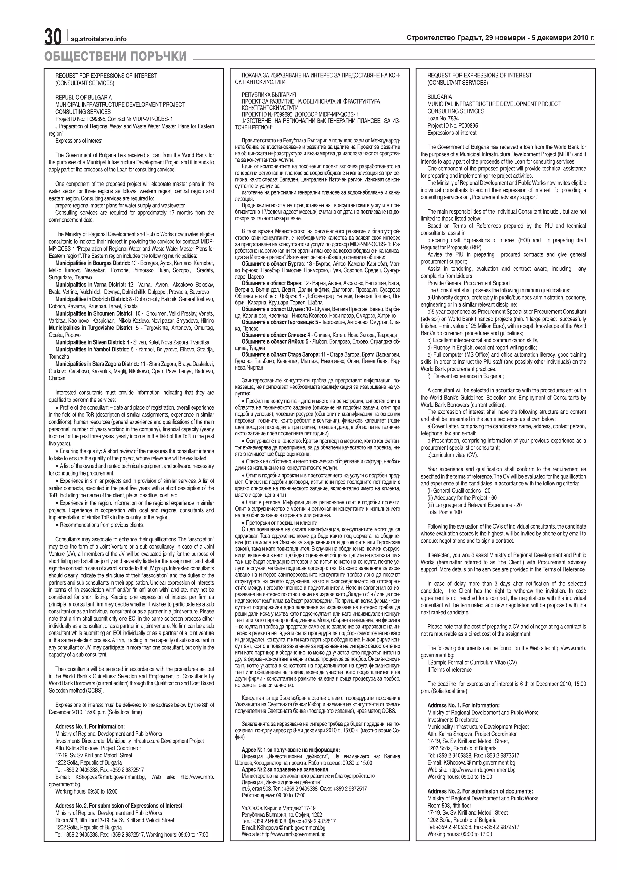30 sg.stroitelstvo.info Строителство Градът, 29 ноември - 5 декември 2010 г.
REQUEST FOR EXPRESSIONS OF INTEREST
(CONSULTANT SERVICES)
REPUBLIC OF BULGARIA
MUNICIPAL INFRASTRUCTURE DEVELOPMENT PROJECT
CONSULTING SERVICES
Project ID No.:P099895, Contract № MIDP-MP-QCBS- 1
„ Preparation of Regional Water and Waste Water Master Plans for Eastern
region”
Expressions of interest
The Government of Bulgaria has received a loan from the World Bank for
the purposes of a Municipal Infrastructure Development Project and it intends to
apply part of the proceeds of the Loan for consulting services.
One component of the proposed project will elaborate master plans in the
water sector for three regions as follows: western region, central region and
eastern region.Consulting services are required to:
prepare regional master plans for water supply and wastewater
Consulting services are required for approximately 17 months from the
commencement date.
The Ministry of Regional Development and Public Works now invites eligible
consultants to indicate their interest in providing the services for contract MIDP-
MP-QCBS 1 “Preparation of Regional Water and Waste Water Master Plans for
Eastern region”.The Eastern region includes the following municipalities:
Municipalities in Bourgas District:13 - Bourgas, Aytos, Kameno, Karnobat,
Malko Turnovo, Nessebar, Pomorie, Primorsko, Ruen, Sozopol, Sredets,
Sungurlare, Tsarevo
Municipalities in Varna District: 12 - Varna, Avren, Aksakovo, Beloslav,
Byala,Vetrino, Vulchi dol, Devnya, Dolni chiflik, Dulgopol, Provadia, Suvorovo
MunicipalitiesinDobrichDistrict:8-Dobrich-city,Balchik,GeneralToshevo,
Dobrich, Kavarna, Krushari,Tervel, Shabla
Municipalities in Shoumen District: 10 - Shoumen, Veliki Preslav, Venets,
Varbitsa, Kaolinovo, Kaspichan, Nikola Kozlevo, Novi pazar, Smyadovo, Hitrino
Municipalities in Turgovishte District: 5 - Targovishte, Antonovo, Omurtag,
Opaka, Popovo
Municipalities in Sliven District: 4 - Sliven, Kotel, Nova Zagora,Tvarditsa
Municipalities in Yambol District: 5 - Yambol, Bolyarovo, Elhovo, Straldja,
Toundzha
Municipalities in Stara Zagora District: 11 - Stara Zagora, Bratya Daskalovi,
Gurkovo, Galabovo, Kazanluk, Maglij, Nikolaevo, Opan, Pavel banya, Radnevo,
Chirpan
Interested consultants must provide information indicating that they are
qualified to perform the services:
• Profile of the consultant – date and place of registration, overall experience
in the field of the ToR (description of similar assignments, experience in similar
conditions), human resources (general experience and qualifications of the main
personnel, number of years working in the company), financial capacity (yearly
income for the past three years, yearly income in the field of the ToR in the past
five years).
• Ensuring the quality: A short review of the measures the consultant intends
to take to ensure the quality of the project, whose relevance will be evaluated.
• A list of the owned and rented technical equipment and software, necessary
for conducting the procurement.
• Experience in similar projects and in provision of similar services. A list of
similar contracts, executed in the past five years with a short description of the
ToR, including the name of the client, place, deadline, cost, etc.
• Experience in the region. Information on the regional experience in similar
projects. Experience in cooperation with local and regional consultants and
implementation of similarToRs in the country or the region.
• Recommendations from previous clients.
Consultants may associate to enhance their qualifications. The “association”
may take the form of a Joint Venture or a sub consultancy. In case of a Joint
Venture (JV), all members of the JV will be evaluated jointly for the purpose of
short listing and shall be jointly and severally liable for the assignment and shall
sign the contract in case of award is made to that JV group.Interested consultants
should clearly indicate the structure of their “association” and the duties of the
partners and sub consultants in their application. Unclear expression of interests
in terms of “in association with” and/or “in affiliation with” and etc. may not be
considered for short listing. Keeping one expression of interest per firm as
principle, a consultant firm may decide whether it wishes to participate as a sub
consultant or as an individual consultant or as a partner in a joint venture.Please
note that a firm shall submit only one EOI in the same selection process either
individually as a consultant or as a partner in a joint venture.No firm can be a sub
consultant while submitting an EOI individually or as a partner of a joint venture
in the same selection process.A firm, if acting in the capacity of sub consultant in
any consultant or JV, may participate in more than one consultant, but only in the
capacity of a sub consultant.
The consultants will be selected in accordance with the procedures set out
in the World Bank's Guidelines: Selection and Employment of Consultants by
World Bank Borrowers (current edition) through the Qualification and Cost Based
Selection method (QCBS).
Expressions of interest must be delivered to the address below by the 8th of
December 2010, 15:00 p.m.(Sofia local time)
Address No. 1. For information:
Ministry of Regional Development and Public Works
Investments Directorate, Municipality Infrastructure Development Project
Attn.Kalina Shopova, Project Coordinator
17-19, Sv.Sv.Kirill and Metodii Street,
1202 Sofia, Republic of Bulgaria
Tel:+359 2 9405338, Fax:+359 2 9872517
E-mail: KShopova@mrrb.government.bg, Web site: http://www.mrrb.
government.bg
Working hours:09:30 to 15:00
Address No. 2. For submission of Expressions of Interest:
Ministry of Regional Development and Public Works
Room 503, fifth floor17-19, Sv.Sv.Kirill and Metodii Street
1202 Sofia, Republic of Bulgaria
Tel:+359 2 9405338, Fax:+359 2 9872517, Working hours:09:00 to 17:00
ПОКАНА ЗА ИЗРАЗЯВАНЕ НА ИНТЕРЕС ЗА ПРЕДОСТАВЯНЕ НА КОН-
СУЛТАНТСКИУСЛИГИ
РЕПУБЛИКА БЪЛГАРИЯ
ПРОЕКТ ЗА РАЗВИТИЕ НА ОБЩИНСКАТА ИНФРАСТРУКТУРА
КОНУЛТАНТСКИУСЛУГИ
ПРОЕКТ ID № P099895, ДОГОВОР MIDP-MP-QCBS- 1
„ИЗГОТВЯНЕ НА РЕГИОНАЛНИ ВиК ГЕНЕРАЛНИ ПЛАНОВЕ ЗА ИЗ-
ТОЧЕН РЕГИОН“
Правителството на Република България е получило заем от Международ-
ната банка за възстановяване и развитие за целите на Проект за развитие
на общинската инфраструктура и възнамерява да използва част от средства-
та за консултантски услуги.
Един от компонентите на посочения проект включва разработването на
генерални регионални планове за водоснабдяване и канализация за три ре-
гиона, както следва:Западен, Централен и Източен регион.Изискват се кон-
султантски услуги за:
изготвяне на регионални генерални планове за водоснабдяване и кана-
лизация.
Продължителността на предоставяне на консултантските услуги е при-
близително 17/седемнадесет месеца/, считано от дата на подписване на до-
говора за тяхното извършване.
В тази връзка Министерство на регионалното развитие и благоустрой-
ството кани консултанти, с необходимите качества да заявят своя интерес
за предоставяне на консултантски услуги по договор MIDP-MP-QCBS- 1:”Из-
работване на регионални генерални планове за водоснабдяване и канализа-
ция за Източен регион”.Източният регион обхваща следните общини:
Общините в област Бургас: 13 - Бургас, Айтос, Камено, Карнобат, Мал-
ко Търново, Несебър, Поморие, Приморско, Руен, Созопол, Средец, Сунгур-
ларе, Царево
ОбщинитевобластВарна:12-Варна,Аврен,Аксаково,Белослав,Бяла,
Ветрино, Вълчи дол, Девня, Долни чифлик, Дългопол, Провадия, Суворово
Общините в област Добрич: 8 - Добрич-град, Балчик, Генерал Тошево, До-
брич, Каварна, Крушари,Тервел, Шабла
Общините в област Шумен:10 - Шумен, Велики Преслав, Венец, Върби-
ца, Каолиново, Каспичан, Никола Козлево, Нови пазар, Смядово, Хитрино
Общините в областТърговище: 5 -Търговище, Антоново, Омуртаг, Опа-
ка, Попово
Общините в област Сливен: 4 - Сливен, Котел, Нова Загора,Твърдица
Общините в област Ямбол: 5 - Ямбол, Болярово, Елхово, Стралджа об-
щина,Тунджа
Общините в област Стара Загора: 11 - Стара Загора, Братя Даскалови,
Гурково, Гълъбово, Казанлък, Мъглиж, Николаево, Опан, Павел баня, Рад-
нево,Чирпан
Заинтересованите консултанти трябва да предоставят информация, по-
казваща, че притежават необходимата квалификация за извършване на ус-
лугите:
• Профил на консултанта - дата и място на регистрация, цялостен опит в
областта на техническото задание (описание на подобни задачи, опит при
подобни условия), човешки ресурси (общ опит и квалификация на основния
персонал, годините, които работят в компания), финансов капацитет (годи-
шен доход за последните три години, годишен доход в областта на техниче-
ското задание през последните пет години).
• Осигуряване на качество:Кратък преглед на мерките, които консултан-
тът възнамерява да предприеме, за да обезпечи качеството на проекта, чи-
ято значимост ще бъде оценявана.
• Списък на собствено и наето техническо оборудване и софтуер, необхо-
дими за изпълнение на консултантските услуги.
• Опит в подобни проекти и в предоставянето на услуги с подобен пред-
мет. Списък на подобни договори, изпълнени през последните пет години с
кратко описание на техническото задание, включително името на клиента,
място и срок, цена и т.н
• Опит в региона. Информация за регионален опит в подобни проекти.
Опит в сътрудничество с местни и регионални консултанти и изпълнението
на подобни задания в страната или региона.
• Препоръки от предишни клиенти.
С цел повишаване на своята квалификация, консултантите могат да се
сдружават. Това сдружение може да бъде както под формата на обедине-
ние (по смисъла на Закона за задълженията и договорите или Търговския
закон), така и като подизпълнител. В случай на обединение, всички съдруж-
ници, включени в него ще бъдат оценявани общо за целите на кратката лис-
та и ще бъдат солидарно отговорни за изпълнението на консултантските ус-
луги, в случай, че бъде подписан договор с тях. В своето заявление за изра-
зяване на интерес заинтересованите консултанти трябва ясно да посочат
структурата на своето сдружение, както и разпределението на отговорно-
стите между неговите членове и подизпълнители. Неясни заявления за из-
разяване на интерес по отношение на изрази като „Заедно с“ и / или „в при-
надлежност към“ няма да бъдат разглеждани.По принцип всяка фирма - кон-
султант поддържайки едно заявление за изразяване на интерес трябва да
реши дали иска участва като подконсултант или като индивидуален консул-
тант или като партньор в обединение.Моля, обърнете внимание, че фирмата
– консултант трябва да представи само едно заявление за изразяване на ин-
терес в рамките на една и съща процедура за подбор- самостоятелно като
индивидуален консултант или като партньор в обединение.Никоя фирма кон-
султант, която е подала заявление за изразяване на интерес самостоятелно
или като партньор в обединение не може да участва като подизпълнител на
друга фирма –консултант в един и съща процедура за подбор.Фирма-консул-
тант, която участва в качеството на подизпълнител на друга фирма-консул-
тант или обединение на такива, може да участва като подизпълнител и на
други фирми - консултанти в рамките на една и съща процедура за подбор,
но само в това си качество.
Консултантът ще бъде избран в съответствие с процедурите, посочени в
Указанията на Световната банка:Избор и наемане на консултанти от заемо-
получатели на Световната банка (последното издание), чрез метод QCBS.
Заявленията за изразяване на интерес трябва да бъдат подадени на по-
сочения по-долу адрес до 8-ми декември 2010 г., 15:00 ч.(местно време Со-
фия)
Адрес № 1 за получаване на информация:
Дирекция „Инвестиционни дейности”, На вниманието на: Калина
Шопова,Координатор на проекта.Работно време:09:30 to 15:00
Адрес № 2 за подаване на заявления
Министерство на регионалното развитие и благоустройството
Дирекция „Инвестиционни дейности”
ет.5, стая 503,Тел.:+359 2 9405338, Факс:+359 2 9872517
Работно време:09:00 to 17:00
Ул.”Св.Св.Кирил и Методий” 17-19
Република България, гр.София, 1202
Тел.:+359 2 9405338, Факс:+359 2 9872517
E-mail:KShopova@mrrb.government.bg
Web site:http://www.mrrb.government.bg
REQUEST FOR EXPRESSIONS OF INTEREST
(CONSULTANT SERVICES)
BULGARIA
MUNICIPAL INFRASTRUCTURE DEVELOPMENT PROJECT
CONSULTING SERVICES
Loan No. 7834
Project ID No. P099895
Expressions of interest
The Government of Bulgaria has received a loan from the World Bank for
the purposes of a Municipal Infrastructure Development Project (MIDP) and it
intends to apply part of the proceeds of the Loan for consulting services.
One component of the proposed project will provide technical assistance
for preparing and implementing the project activities.
The Ministry of Regional Development and PublicWorks now invites eligible
individual consultants to submit their expression of interest for providing a
consulting services on „Procurement advisory support”.
The main responsibilities of the Individual Consultant include , but are not
limited to those listed below:
Based on Terms of References prepared by the PIU and technical
consultants, assist in
preparing draft Expressions of Interest (EOI) and in preparing draft
Request for Proposals (RfP)
Advise the PIU in preparing procured contracts and give general
procurement support;
Assist in tendering, evaluation and contract award, including any
complaints from bidders
Provide General Procurement Support
The Consultant shall possess the following minimum qualifications:
a)University degree, preferably in public/business administration, economy,
engineering or in a similar relevant discipline;
b)5-year experience as Procurement Specialist or Procurement Consultant
(advisor) on World Bank financed projects (min. 1 large project successfully
finished – min. value of 25 Million Euro), with in-depth knowledge of the World
Bank’s procurement procedures and guidelines;
c) Excellent interpersonal and communication skills,
d) Fluency in English, excellent report writing skills;
е) Full computer (MS Office) and office automation literacy; good training
skills, in order to instruct the PIU staff (and possibly other individuals) on the
World Bank procurement practices.
f) Relevant experience in Bulgaria ;
A consultant will be selected in accordance with the procedures set out in
the World Bank’s Guidelines: Selection and Employment of Consultants by
World Bank Borrowers (current edition).
The expression of interest shall have the following structure and content
and shall be presented in the same sequence as shown below:
a)Cover Letter, comprising the candidate’s name, address, contact person,
telephone, fax and e-mail;
b)Presentation, comprising information of your previous experience as a
procurement specialist or consultant;
c)curriculum vitae (CV).
Your experience and qualification shall conform to the requirement as
specified in the terms of reference.The CV will be evaluated for the qualification
and experience of the candidates in accordance with the following criteria:
(i) General Qualifications - 20
(ii) Adequacy for the Project - 60
(iii) Language and Relevant Experience - 20
Total Points:100
Following the evaluation of the CV’s of individual consultants, the candidate
whose evaluation scores is the highest, will be invited by phone or by email to
conduct negotiations and to sign a contract.
If selected, you would assist Ministry of Regional Development and Public
Works (hereinafter referred to as “the Client”) with Procurement advisory
support. More details on the services are provided in the Terms of Reference
In case of delay more than 3 days after notification of the selected
candidate, the Client has the right to withdraw the invitation. In case
agreement is not reached for a contract, the negotiations with the individual
consultant will be terminated and new negotiation will be proposed with the
next ranked candidate.
Please note that the cost of preparing a CV and of negotiating a contract is
not reimbursable as a direct cost of the assignment.
The following documents can be found on the Web site: http://www.mrrb.
government.bg:
I.Sample Format of Curriculum Vitae (CV)
II.Terms of reference
The deadline for expression of interest is 6 th of December 2010, 15:00
p.m. (Sofia local time)
Address No. 1. For information:
Ministry of Regional Development and Public Works
Investments Directorate
Municipality Infrastructure Development Project
Attn. Kalina Shopova, Project Coordinator
17-19, Sv. Sv. Kirill and Metodii Street,
1202 Sofia, Republic of Bulgaria
Tel: +359 2 9405338, Fax: +359 2 9872517
E-mail: KShopova@mrrb.government.bg
Web site: http://www.mrrb.government.bg
Working hours: 09:00 to 15:00
Address No. 2. For submission of documents:
Ministry of Regional Development and Public Works
Room 503, fifth floor
17-19, Sv. Sv. Kirill and Metodii Street
1202 Sofia, Republic of Bulgaria
Tel: +359 2 9405338, Fax: +359 2 9872517
Working hours: 09:00 to 17:00
ОБЩЕСТВЕНИ ПОРЪЧКИ
 
