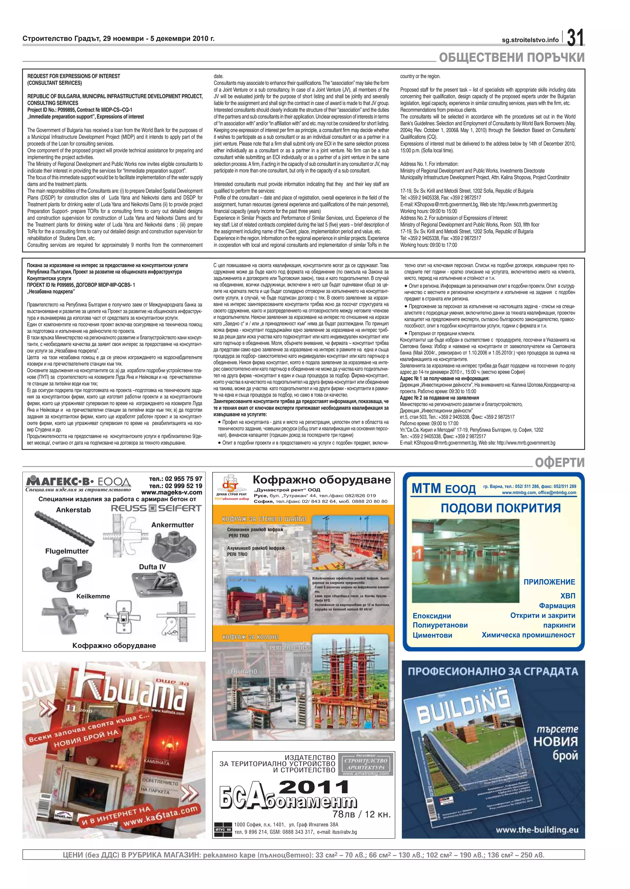 31sg.stroitelstvo.infoСтроителство Градът, 29 ноември - 5 декември 2010 г.
ОБЩЕСТВЕНИ ПОРЪЧКИ
ОФЕРТИ
ЦЕНИ (без ДДС) В РУБРИКА МАГАЗИН: рекламно каре (пълноцветно): 33 см2 – 70 лв.; 66 см2 – 130 лв.; 102 см2 – 190 лв.; 136 см2 – 250 лв.
,
REQUEST FOR EXPRESSIONS OF INTEREST
(CONSULTANT SERVICES)
REPUBLIC OF BULGARIA,MUNICIPAL INFRASTRUCTURE DEVELOPMENT PROJECT,
CONSULTING SERVICES
Project ID No.: P099895, Contract № MIDP-CS--CQ-1
„Immediate preparation support”, Expressions of interest
The Government of Bulgaria has received a loan from the World Bank for the purposes of
a Municipal Infrastructure Development Project (MIDP) and it intends to apply part of the
proceeds of the Loan for consulting services.
One component of the proposed project will provide technical assistance for preparing and
implementing the project activities.
The Ministry of Regional Development and Public Works now invites eligible consultants to
indicate their interest in providing the services for “Immediate preparation support”.
The focus of this immediate support would be to facilitate implementation of the water supply
dams and the treatment plants.
The main responsibilities of the Consultants are:(i) to prepare Detailed Spatial Development
Plans (DSDP) for construction sites of Luda Yana and Neikovtsi dams and DSDP for
Treatment plants for drinking water of Luda Yana and Neikovtsi Dams (ii) to provide project
Preparation Support- prepare TORs for a consulting firms to carry out detailed designs
and construction supervision for construction of Luda Yana and Neikovtsi Dams and for
the Treatment plants for drinking water of Luda Yana and Neikovtsi dams ; (iii) prepare
ToRs for the a consulting firms to carry out detailed design and construction supervision for
rehabilitation of Studena Dam, etc.
Consulting services are required for approximately 9 months from the commencement
date.
Consultants may associate to enhance their qualifications.The“association”may take the form
of a Joint Venture or a sub consultancy. In case of a Joint Venture (JV), all members of the
JV will be evaluated jointly for the purpose of short listing and shall be jointly and severally
liable for the assignment and shall sign the contract in case of award is made to that JV group.
Interested consultants should clearly indicate the structure of their“association”and the duties
ofthepartnersandsubconsultantsintheirapplication.Unclearexpressionofinterestsinterms
of“in association with”and/or“in affiliation with”and etc.may not be considered for short listing.
Keeping one expression of interest per firm as principle, a consultant firm may decide whether
it wishes to participate as a sub consultant or as an individual consultant or as a partner in a
joint venture. Please note that a firm shall submit only one EOI in the same selection process
either individually as a consultant or as a partner in a joint venture. No firm can be a sub
consultant while submitting an EOI individually or as a partner of a joint venture in the same
selection process.A firm, if acting in the capacity of sub consultant in any consultant or JV, may
participate in more than one consultant, but only in the capacity of a sub consultant.
Interested consultants must provide information indicating that they and their key staff are
qualified to perform the services:
Profile of the consultant – date and place of registration, overall experience in the field of the
assignment, human resources (general experience and qualifications of the main personnel),
financial capacity (yearly income for the past three years)
Experience in Similar Projects and Performance of Similar Services, uncl. Experience of the
key staff.List of related contracts completed during the last 5 (five) years – brief description of
the assignment including name of the Client, place, implementation period and value, etc.
Experience in the region.Information on the regional experience in similar projects.Experience
in cooperation with local and regional consultants and implementation of similar ToRs in the
country or the region.
Proposed staff for the present task – list of specialists with appropriate skills including data
concerning their qualification, design capacity of the proposed experts under the Bulgarian
legislation, legal capacity, experience in similar consulting services, years with the firm, etc.
Recommendations from previous clients.
The consultants will be selected in accordance with the procedures set out in the World
Bank's Guidelines:Selection and Employment of Consultants by World Bank Borrowers (Мау,
2004q Rev. October 1, 2006& May 1, 2010) through the Selection Based on Consultants’
Qualifications (CQ).
Expressions of interest must be delivered to the address below by 14th of December 2010,
15:00 p.m.(Sofia local time).
Address No.1.For information:
Ministry of Regional Development and Public Works, Investments Directorate
Municipality Infrastructure Development Project, Attn.Kalina Shopova, Project Coordinator
17-19, Sv.Sv.Kirill and Metodii Street, 1202 Sofia, Republic of Bulgaria
Tel:+359 2 9405338, Fax:+359 2 9872517
E-mail:KShopova@mrrb.government.bg, Web site:http://www.mrrb.government.bg
Working hours:09:00 to 15:00
Address No.2.For submission of Expressions of Interest:
Ministry of Regional Development and Public Works, Room 503, fifth floor
17-19, Sv.Sv.Kirill and Metodii Street, 1202 Sofia, Republic of Bulgaria
Tel:+359 2 9405338, Fax:+359 2 9872517
Working hours:09:00 to 17:00
Покана за изразяване на интерес за предоставяне на консултантски услиги
Република Пългария, Проект за развитие на общинската инфраструктура
Конултантски услуги
ПРОЕКТ ID № P099895, ДОГОВОР MIDP-MP-QCBS- 1
„Незабавна подкрепа”
Правителството на Република България е получило заем от Международната банка за
възстановяване и развитие за целите на Проект за развитие на общинската инфраструк-
тура и възнамерява да използва част от средствата за консултантски услуги.
Един от компонентите на посочения проект включва осигуряване на техническа помощ
за подготовка и изпълнение на дейностите по проекта.
В тази връзка Министерство на регионалното развитие и благоустройството кани консул-
танти, с необходимите качества да заявят своя интерес за предоставяне на консултант-
ски услуги за „Незабавна подкрепа”.
Целта на тази незабавна помощ е да се улесни изграждането на водоснабдителните
язовири и на пречиствателните станции към тях.
Основните задължения на консултантите са:а) да изработи подробни устройствени пла-
нове (ПУП) за строителството на язовирите Луда Яна и Нейковци и на пречиствателни-
те станции за питейни води към тях;
б) да осигури подкрепа при подготовката на проекта –подготовка на техническите зада-
ния за консултантски фирми, които ще изготвят работни проекти и за консултантските
фирми, които ще упражняват супервизия по време на изграждането на язовирите Луда
Яна и Нейковци и на пречиствателни станции за питейни води към тях; в) да подготви
задания за консултантски фирми, които ще изработят работен проект и за консултант-
ските фирми, които ще упражняват супервизия по време на рехабилитацията на язо-
вир Студена и др.
Продължителността на предоставяне на консултантските услуги е приблизително 9/де-
вет месеца/, считано от дата на подписване на договора за тяхното извършване.
С цел повишаване на своята квалификация, консултантите могат да се сдружават. Това
сдружение може да бъде както под формата на обединение (по смисъла на Закона за
задълженията и договорите или Търговския закон), така и като подизпълнител. В случай
на обединение, всички съдружници, включени в него ще бъдат оценявани общо за це-
лите на кратката листа и ще бъдат солидарно отговорни за изпълнението на консултант-
ските услуги, в случай, че бъде подписан договор с тях. В своето заявление за изразя-
ване на интерес заинтересованите консултанти трябва ясно да посочат структурата на
своето сдружение, както и разпределението на отговорностите между неговите членове
и подизпълнители.Неясни заявления за изразяване на интерес по отношение на изрази
като „Заедно с“ и / или „в принадлежност към“ няма да бъдат разглеждани. По принцип
всяка фирма - консултант поддържайки едно заявление за изразяване на интерес тряб-
ва да реши дали иска участва като подконсултант или като индивидуален консултант или
като партньор в обединение. Моля, обърнете внимание, че фирмата – консултант трябва
да представи само едно заявление за изразяване на интерес в рамките на една и съща
процедура за подбор- самостоятелно като индивидуален консултант или като партньор в
обединение. Никоя фирма консултант, която е подала заявление за изразяване на инте-
рес самостоятелно или като партньор в обединение не може да участва като подизпълни-
тел на друга фирма –консултант в един и съща процедура за подбор. Фирма-консултант,
която участва в качеството на подизпълнител на друга фирма-консултант или обединение
на такива, може да участва като подизпълнител и на други фирми - консултанти в рамки-
те на една и съща процедура за подбор, но само в това си качество.
Заинтересованите консултанти трябва да предоставят информация,показваща,че
те и техния екип от ключови експерти притежават необходимата квалификация за
извършване на услугите:
• Профил на консултанта - дата и място на регистрация, цялостен опит в областта на
техническото задание, човешки ресурси (общ опит и квалификация на основния персо-
нал), финансов капацитет (годишен доход за последните три години)
• Опит в подобни проекти и в предоставянето на услуги с подобен предмет, включи-
телно опит на ключовия персонал. Списък на подобни договори, извършени през по-
следните пет години - кратко описание на услугата, включително името на клиента,
място, период на изпълнение и стойност и т.н.
• Опит в региона.Информация за регионалния опит в подобни проекти.Опит в сътруд-
ничество с местните и регионални консултанти и изпълнение на задания с подобен
предмет в страната или региона.
• Предложение за персонал за изпълнение на настоящата задача - списък на специ-
алистите с подходящи умения, включително данни за тяхната квалификация, проектен
капацитет на предложените експерти, съгласно българското законодателство, правос-
пособност, опит в подобни консултантски услуги, години с фирмата и т.н.
• Препоръки от предишни клиенти.
Консултантът ще бъде избран в съответствие с процедурите, посочени в Указанията на
Световна банка: Избор и наемане на консултанти от заемополучатели на Световната
банка (Май 2004г., ревизирано от 1.10.2006 и 1.05.2010г.) чрез процедура за оценка на
квалификацията на консултантите.
Заявленията за изразяване на интерес трябва да бъдат подадени на посочения по-долу
адрес до 14-ти декември 2010 г., 15:00 ч. (местно време София)
Адрес № 1 за получаване на информация:
Дирекция „Инвестиционни дейности”, На вниманието на:Калина Шопова,Координатор на
проекта. Работно време: 09:30 to 15:00
Адрес № 2 за подаване на заявления
Министерство на регионалното развитие и благоустройството,
Дирекция „Инвестиционни дейности”
ет.5, стая 503, Тел.: +359 2 9405338, Факс: +359 2 9872517
Работно време: 09:00 to 17:00
Ул.”Св.Св. Кирил и Методий” 17-19, Република България, гр. София, 1202
Тел.: +359 2 9405338, Факс: +359 2 9872517
E-mail: KShopova@mrrb.government.bg, Web site: http://www.mrrb.government.bg
 