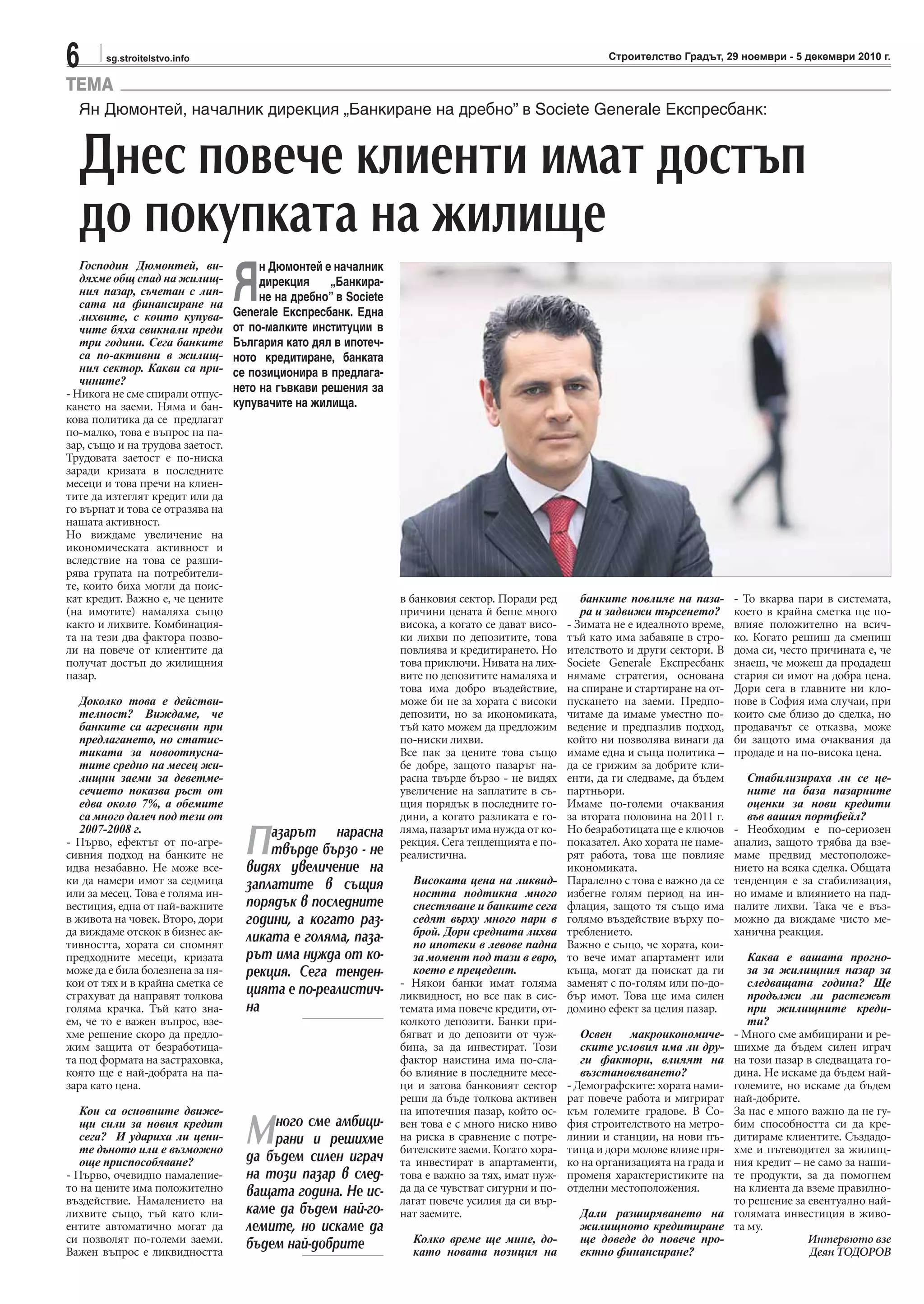 6 sg.stroitelstvo.info Строителство Градът, 29 ноември - 5 декември 2010 г.
TEMA
Господин Дюмонтей, ви-
дяхме общ спад на жилищ-
ния пазар, съчетан с лип-
сата на финансиране на
лихвите, с които купува-
чите бяха свикнали преди
три години. Сега банките
са по-активни в жилищ-
ния сектор. Какви са при-
чините?
- Никога не сме спирали отпус-
кането на заеми. Няма и бан-
кова политика да се предлагат
по-малко, това е въпрос на па-
зар, също и на трудова заетост.
Трудовата заетост е по-ниска
заради кризата в последните
месеци и това пречи на клиен-
тите да изтеглят кредит или да
го върнат и това се отразява на
нашата активност.
Но виждаме увеличение на
икономическата активност и
вследствие на това се разши-
рява групата на потребители-
те, които биха могли да поис-
кат кредит. Важно е, че цените
(на имотите) намаляха също
както и лихвите. Комбинация-
та на тези два фактора позво-
ли на повече от клиентите да
получат достъп до жилищния
пазар.
Доколко това е действи-
телност? Виждаме, че
банките са агресивни при
предлагането, но статис-
тиката за новоотпусна-
тите средно на месец жи-
лищни заеми за деветме-
сечието показва ръст от
едва около 7%, а обемите
са много далеч под тези от
2007-2008 г.
- Първо, ефектът от по-агре-
сивния подход на банките не
идва незабавно. Не може все-
ки да намери имот за седмица
или за месец. Това е голяма ин-
вестиция, една от най-важните
в живота на човек. Второ, дори
да виждаме отскок в бизнес ак-
тивността, хората си спомнят
предходните месеци, кризата
може да е била болезнена за ня-
кои от тях и в крайна сметка се
страхуват да направят толкова
голяма крачка. Тъй като зна-
ем, че то е важен въпрос, взе-
хме решение скоро да предло-
жим защита от безработица-
та под формата на застраховка,
която ще е най-добрата на па-
зара като цена.
Кои са основните движе-
щи сили за новия кредит
сега? И удариха ли цени-
те дъното или е възможно
още приспособяване?
- Първо, очевидно намаление-
то на цените има положително
въздействие. Намалението на
лихвите също, тъй като кли-
ентите автоматично могат да
си позволят по-големи заеми.
Важен въпрос е ликвидността
Ян Дюмонтей, началник дирекция „Банкиране на дребно” в Societe Generale Експресбанк:
Днес повече клиенти имат достъп
до покупката на жилище
в банковия сектор. Поради ред
причини цената й беше много
висока, а когато се дават висо-
ки лихви по депозитите, това
повлиява и кредитирането. Но
това приключи. Нивата на лих-
вите по депозитите намаляха и
това има добро въздействие,
може би не за хората с високи
депозити, но за икономиката,
тъй като можем да предложим
по-ниски лихви.
Все пак за цените това също
бе добре, защото пазарът на-
расна твърде бързо - не видях
увеличение на заплатите в съ-
щия порядък в последните го-
дини, а когато разликата е го-
ляма, пазарът има нужда от ко-
рекция. Сега тенденцията е по-
реалистична.
Високата цена на ликвид-
ността подтикна много
спестяване и банките сега
седят върху много пари в
брой. Дори средната лихва
по ипотеки в левове падна
за момент под тази в евро,
което е прецедент.
- Някои банки имат голяма
ликвидност, но все пак в сис-
темата има повече кредити, от-
колкото депозити. Банки при-
бягват и до депозити от чуж-
бина, за да инвестират. Този
фактор наистина има по-сла-
бо влияние в последните месе-
ци и затова банковият сектор
реши да бъде толкова активен
на ипотечния пазар, който ос-
вен това е с много ниско ниво
на риска в сравнение с потре-
бителските заеми. Когато хора-
та инвестират в апартаменти,
това е важно за тях, имат нуж-
да да се чувстват сигурни и по-
лагат повече усилия да си вър-
нат заемите.
Колко време ще мине, до-
като новата позиция на
банките повлияе на паза-
ра и задвижи търсенето?
- Зимата не е идеалното време,
тъй като има забавяне в стро-
ителството и други сектори. В
Societe Generale Експресбанк
нямаме стратегия, основана
на спиране и стартиране на от-
пускането на заеми. Предпо-
читаме да имаме уместно по-
ведение и предпазлив подход,
който ни позволява винаги да
имаме една и съща политика –
да се грижим за добрите кли-
енти, да ги следваме, да бъдем
партньори.
Имаме по-големи очаквания
за втората половина на 2011 г.
Но безработицата ще е ключов
показател. Ако хората не наме-
рят работа, това ще повлияе
икономиката.
Паралелно с това е важно да се
избегне голям период на ин-
флация, защото тя също има
голямо въздействие върху по-
треблението.
Важно е също, че хората, кои-
то вече имат апартамент или
къща, могат да поискат да ги
заменят с по-голям или по-до-
бър имот. Това ще има силен
домино ефект за целия пазар.
Освен макроикономиче-
ските условия има ли дру-
ги фактори, влияят на
възстановяването?
- Демографските: хората нами-
рат повече работа и мигрират
към големите градове. В Со-
фия строителството на метро-
линии и станции, на нови пъ-
тища и дори молове влияе пря-
ко на организацията на града и
променя характеристиките на
отделни местоположения.
Дали разширяването на
жилищното кредитиране
ще доведе до повече про-
ектно финансиране?
- То вкарва пари в системата,
което в крайна сметка ще по-
влияе положително на всич-
ко. Когато решиш да смениш
дома си, често причината е, че
знаеш, че можеш да продадеш
стария си имот на добра цена.
Дори сега в главните ни кло-
нове в София има случаи, при
които сме близо до сделка, но
продавачът се отказва, може
би защото има очаквания да
продаде и на по-висока цена.
Стабилизираха ли се це-
ните на база пазарните
оценки за нови кредити
във вашия портфейл?
- Необходим е по-сериозен
анализ, защото трябва да взе-
маме предвид местоположе-
нието на всяка сделка. Общата
тенденция е за стабилизация,
но имаме и влиянието на пад-
налите лихви. Така че е въз-
можно да виждаме чисто ме-
ханична реакция.
Каква е вашата прогно-
за за жилищния пазар за
следващата година? Ще
продължи ли растежът
при жилищните креди-
ти?
- Много сме амбицирани и ре-
шихме да бъдем силен играч
на този пазар в следващата го-
дина. Не искаме да бъдем най-
големите, но искаме да бъдем
най-добрите.
За нас е много важно да не гу-
бим способността си да кре-
дитираме клиентите. Създадо-
хме и пътеводител за жилищ-
ния кредит – не само за наши-
те продукти, за да помогнем
на клиента да вземе правилно-
то решение за евентуално най-
голямата инвестиция в живо-
та му.
Интервюто взе
Деян ТОДОРОВ
Я
н Дюмонтей е началник
дирекция „Банкира-
не на дребно” в Societe
Generale Експресбанк. Една
от по-малките институции в
България като дял в ипотеч-
ното кредитиране, банката
се позиционира в предлага-
нето на гъвкави решения за
купувачите на жилища.
Пазарът нарасна
твърде бързо - не
видях увеличение на
заплатите в същия
порядък в последните
години, а когато раз-
ликата е голяма, паза-
рът има нужда от ко-
рекция. Сега тенден-
цията е по-реалистич-
на
Много сме амбици-
рани и решихме
да бъдем силен играч
на този пазар в след-
ващата година. Не ис-
каме да бъдем най-го-
лемите, но искаме да
бъдем най-добрите
 