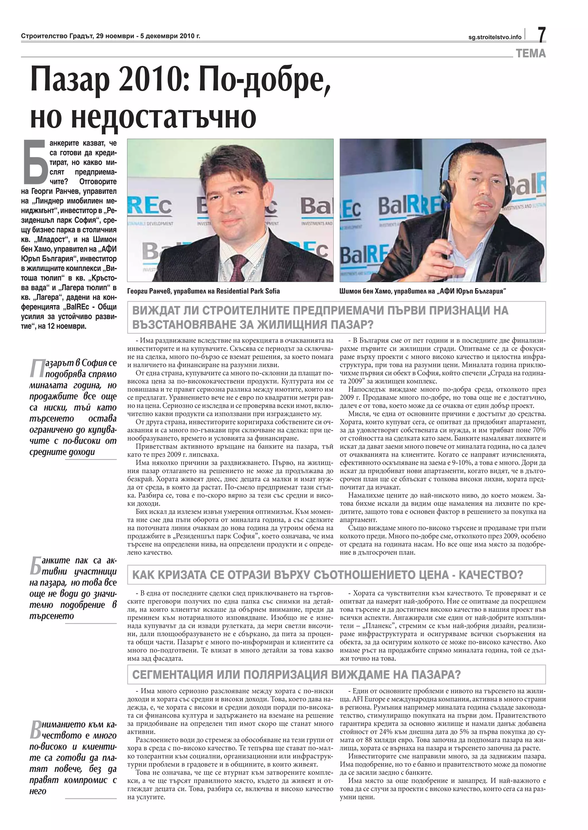 7sg.stroitelstvo.infoСтроителство Градът, 29 ноември - 5 декември 2010 г.
ТЕМА
ПазарътвСофиясе
подобрява спрямо
миналата година, но
продажбите все още
са ниски, тъй като
търсенето остава
ограничено до купува-
чите с по-високи от
средните доходи
Банките пак са ак-
тивни участници
на пазара, но това все
още не води до значи-
телно подобрение в
търсенето
Вниманието към ка-
чеството е много
по-високо и клиенти-
те са готови да пла-
тят повече, без да
правят компромис с
него
Пазар 2010: По-добре,
но недостатъчно
ВИЖДАТ ЛИ СТРОИТЕЛНИТЕ ПРЕДПРИЕМАЧИ ПЪРВИ ПРИЗНАЦИ НА
ВЪЗСТАНОВЯВАНЕ ЗА ЖИЛИЩНИЯ ПАЗАР?
КАК КРИЗАТА СЕ ОТРАЗИ ВЪРХУ СЪОТНОШЕНИЕТО ЦЕНА - КАЧЕСТВО?
СЕГМЕНТАЦИЯ ИЛИ ПОЛЯРИЗАЦИЯ ВИЖДАМЕ НА ПАЗАРА?
Георги Ранчев, управител на Residential Park Sofia Шимон бен Хамо, управител на „АФИ Юръп България“
- Има раздвижване вследствие на корекцията в очакванията на
инвеститорите и на купувачите. Скъсява се периодът за сключва-
не на сделка, много по-бързо се вземат решения, за което помага
и наличието на финансиране на разумни лихви.
От една страна, купувачите са много по-склонни да плащат по-
висока цена за по-висококачествени продукти. Културата им се
повишава и те правят сериозна разлика между имотите, които им
се предлагат. Уравнението вече не е евро по квадратни метри рав-
но на цена. Сериозно се изследва и се проверява всеки имот, вклю-
чително какви продукти са използвани при изграждането му.
От друга страна, инвеститорите коригираха собствените си оч-
аквания и са много по-гъвкави при сключване на сделка: при це-
нообразуването, времето и условията за финансиране.
Приветствам активното връщане на банките на пазара, тъй
като те през 2009 г. липсваха.
Има няколко причини за раздвижването. Първо, на жилищ-
ния пазар отлагането на решението не може да продължава до
безкрай. Хората живеят днес, днес децата са малки и имат нуж-
да от среда, в която да растат. По-смело предприемат тази стъп-
ка. Разбира се, това е по-скоро вярно за тези със средни и висо-
ки доходи.
Бих искал да излезем извън умерения оптимизъм. Към момен-
та ние сме два пъти оборота от миналата година, а със сделките
на поточната линия очаквам до нова година да утроим обема на
продажбите в „Резиденшъл парк София”, което означава, че има
търсене на определени нива, на определени продукти и с опреде-
лено качество.
- В България сме от пет години и в последните две финализи-
рахме първите си жилищни сгради. Опитваме се да се фокуси-
раме върху проекти с много високо качество и цялостна инфра-
структура, при това на разумни цени. Миналата година приклю-
чихме първия си обект в София, който спечели „Сграда на година-
та 2009” за жилищен комплекс.
Напоследък виждаме много по-добра среда, отколкото през
2009 г. Продаваме много по-добре, но това още не е достатъчно,
далеч е от това, което може да се очаква от един добър проект.
Мисля, че една от основните причини е достъпът до средства.
Хората, които купуват сега, се опитват да придобият апартамент,
за да удовлетворят собствената си нужда, и им трябват поне 70%
от стойността на сделката като заем. Банките намаляват лихвите и
искат да дават заеми много повече от миналата година, но са далеч
от очакванията на клиентите. Когато се направят изчисленията,
ефективното оскъпяване на заема е 9-10%, а това е много. Дори да
искат да придобиват нови апартаменти, когато видят, че в дълго-
срочен план ще се сблъскат с толкова високи лихви, хората пред-
почитат да изчакат.
Намалихме цените до най-ниското ниво, до което можем. За-
това бихме искали да видим още намаления на лихвите по кре-
дитите, защото това е основен фактор в решението за покупка на
апартамент.
Също виждаме много по-високо търсене и продаваме три пъти
колкото преди. Много по-добре сме, отколкото през 2009, особено
от средата на годината насам. Но все още има място за подобре-
ние в дългосрочен план.
- В една от последните сделки след приключването на търгов-
ските преговори получих по една папка със снимки на детай-
ли, на които клиентът искаше да обърнем внимание, преди да
преминем към нотариалното изповядване. Изобщо не е изне-
нада купувачът да си извади рулетката, да мери светли височи-
ни, дали площообразуването не е сбъркано, да пита за процен-
та общи части. Пазарът е много по-информиран и клиентите са
много по-подготвени. Те влизат в много детайли за това какво
има зад фасадата.
- Има много сериозно разслояване между хората с по-ниски
доходи и хората със средни и високи доходи. Това, което дава на-
дежда, е, че хората с високи и средни доходи поради по-висока-
та си финансова култура и задържането на вземане на решение
за придобиване на определен тип имот скоро ще станат много
активни.
Разслоението води до стремеж за обособяване на тези групи от
хора в среда с по-високо качество. Те тепърва ще стават по-мал-
ко толерантни към социални, организационни или инфраструк-
турни проблеми в градовете и в общините, в които живеят.
Това не означава, че ще се втурнат към затворените компле-
кси, а че ще търсят правилното място, където да живеят и от-
глеждат децата си. Това, разбира се, включва и високо качество
на услугите.
- Хората са чувствителни към качеството. Те проверяват и се
опитват да намерят най-доброто. Ние се опитваме да посрещнем
това търсене и да достигнем високо качество в нашия проект във
всички аспекти. Ангажирали сме един от най-добрите изпълни-
тели – „Планекс”, стремим се към най-добрия дизайн, реализи-
раме инфраструктурата и осигуряваме всички съоръжения на
обекта, за да осигурим колкото се може по-високо качество. Ако
имаме ръст на продажбите спрямо миналата година, той се дъл-
жи точно на това.
- Един от основните проблеми е нивото на търсенето на жили-
ща. AFI Europe е международна компания, активна в много страни
в региона. Румъния например миналата година създаде законода-
телство, стимулиращо покупката на първи дом. Правителството
гарантира кредита за основно жилище и намали данък добавена
стойност от 24% към днешна дата до 5% за първа покупка до су-
мата от 88 хиляди евро. Това започна да подпомага пазара на жи-
лища, хората се върнаха на пазара и търсенето започна да расте.
Инвеститорите сме направили много, за да задвижим пазара.
Има подобрение, но то е бавно и правителството може да помогне
да се засили заедно с банките.
Има място за още подобрение и занапред. И най-важното е
това да се случи за проекти с високо качество, които сега са на раз-
умни цени.
Б
анкерите казват, че
са готови да креди-
тират, но какво ми-
слят предприема-
чите? Отговорите
на Георги Ранчев, управител
на „Линднер имобилиен ме-
ниджмънт“,инвеститорв„Ре-
зиденшъл парк София“, сре-
щу бизнес парка в столичния
кв. „Младост“, и на Шимон
бен Хамо,управител на „АФИ
Юръп България“, инвеститор
в жилищните комплекси „Ви-
тоша тюлип“ в кв. „Кръсто-
ва вада“ и „Лагера тюлип“ в
кв. „Лагера“, дадени на кон-
ференцията „BalREc - Общи
усилия за устойчиво разви-
тие“, на 12 ноември.
 