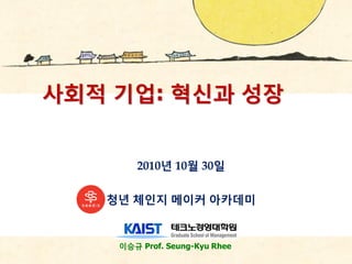 이승규 Prof. Seung-Kyu Rhee
사회적 기업: 혁싞과 성장
2010년 10월 30읷
청년 체읶지 메이커 아카데미
 