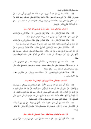 ‫وسلم‬ ‫عليه‬َ‫ان‬َ‫ك‬ُ‫م‬َّ‫ت‬َ‫خ‬َ‫ت‬َ‫ي‬‫ي‬ِ‫ف‬ِ‫ه‬ِ‫ين‬ِ‫م‬َ‫ي‬
114‫ـ‬‫ا‬َ‫ن‬َ‫ث‬َّ‫د‬َ‫ح‬ُ‫د‬َّ‫م‬َ‫ح‬ُ‫م‬ُ‫ن‬ْ‫ب‬ِ‫د‬ْ‫ي‬َ‫ب‬ُ‫ع‬ِ‫للا‬‫ي‬ِ‫ب‬ِ‫ار‬َ‫ح‬ُ‫م‬ْ‫ل‬‫ا‬،َ‫ال‬َ‫ق‬:‫ا‬َ‫ن‬َ‫ث‬َّ‫د‬َ‫ح‬ُ‫د‬ْ‫ب‬َ‫ع‬ِ‫يز‬ِ‫ز‬َ‫ع‬ْ‫ل‬‫ا‬ُ‫ن‬ْ‫ب‬‫ي‬ِ‫ب‬َ‫أ‬ٍ‫م‬ِ‫از‬َ‫ح‬،ْ‫ن‬َ‫ع‬
ُ‫م‬‫ى‬َ‫وس‬ِ‫ن‬ْ‫ب‬َ‫ة‬َ‫ب‬ْ‫ق‬ُ‫ع‬،ْ‫ن‬َ‫ع‬ٍ‫ع‬ِ‫اف‬َ‫ن‬،ِ‫ن‬َ‫ع‬ِ‫ن‬ْ‫اب‬َ‫ر‬َ‫م‬ُ‫ع‬،َ‫ال‬َ‫ق‬:َ‫ذ‬َ‫خ‬َّ‫ات‬ُ‫ول‬ُ‫س‬َ‫ر‬ِ‫للا‬‫وسلم‬ ‫عليه‬ ‫للا‬ ‫صلى‬‫ا‬‫م‬َ‫ات‬َ‫خ‬ْ‫ن‬ِ‫م‬
ٍ‫ب‬َ‫ه‬َ‫ذ‬،َ‫ان‬َ‫ك‬َ‫ف‬ُ‫ه‬ُ‫س‬َ‫ب‬ْ‫ل‬َ‫ي‬‫ي‬ِ‫ف‬ِ‫ه‬ِ‫ين‬ِ‫م‬َ‫ي‬،َ‫ذ‬َ‫خ‬َّ‫ات‬َ‫ف‬ُ‫اس‬َّ‫الن‬َ‫يم‬ِ‫ات‬َ‫و‬َ‫خ‬ْ‫ن‬ِ‫م‬ٍ‫ب‬َ‫ه‬َ‫ذ‬ُ‫ه‬َ‫ح‬َ‫ر‬َ‫ط‬َ‫ف‬‫وسلم‬ ‫عليه‬ ‫للا‬ ‫صلى‬،َ‫ال‬َ‫ق‬ َ‫و‬
:‫ل‬ْ‫ل‬َ‫أ‬ُ‫ه‬ُ‫س‬َ‫ب‬‫ا‬‫َبد‬‫أ‬َ‫ح‬َ‫ر‬َ‫ط‬َ‫ف‬ُ‫اس‬َّ‫الن‬ْ‫م‬ُ‫ه‬َ‫يم‬ِ‫ات‬َ‫و‬َ‫خ‬
14‫صفة‬ ‫في‬ ‫ماجاء‬ ‫باب‬ ‫ـ‬‫ف‬ْ‫ي‬َ‫س‬‫ول‬ُ‫س‬َ‫ر‬‫هللا‬‫وسلم‬ ‫عليه‬ ‫هللا‬ ‫صلى‬
115‫ـ‬‫ا‬َ‫ن‬َ‫ث‬َّ‫د‬َ‫ح‬ُ‫د‬َّ‫م‬َ‫ح‬ُ‫م‬ُ‫ن‬ْ‫ب‬ٍ‫ار‬َّ‫ش‬َ‫ب‬،َ‫ال‬َ‫ق‬:‫ا‬َ‫ن‬َ‫ث‬َّ‫د‬َ‫ح‬ُ‫ب‬ْ‫ه‬َ‫و‬ُ‫ن‬ْ‫ب‬ٍ‫ير‬ِ‫ر‬َ‫ج‬،َ‫ال‬َ‫ق‬:‫ا‬َ‫ن‬َ‫ث‬َّ‫د‬َ‫ح‬‫ي‬ِ‫ب‬َ‫أ‬،ْ‫ن‬َ‫ع‬َ‫ة‬َ‫اد‬َ‫ت‬َ‫ق‬،
ْ‫ن‬َ‫ع‬ٍ‫س‬َ‫َن‬‫أ‬،‫ا‬َ‫ق‬َ‫ل‬:ْ‫ت‬َ‫ان‬َ‫ك‬ُ‫ة‬َ‫يع‬ِ‫ب‬َ‫ق‬ِ‫ف‬ْ‫ي‬ َ‫س‬ِ‫ول‬ُ‫س‬َ‫ر‬ِ‫للا‬‫وسلم‬ ‫عليه‬ ‫للا‬ ‫صلى‬ْ‫ن‬ِ‫م‬ٍ‫ة‬ َّ‫ض‬ِ‫ف‬
116‫ـ‬‫ا‬َ‫ن‬َ‫ث‬َّ‫د‬َ‫ح‬ُ‫د‬َّ‫م‬َ‫ح‬ُ‫م‬ُ‫ن‬ْ‫ب‬ٍ‫ار‬َّ‫ش‬َ‫ب‬،َ‫ال‬َ‫ق‬:‫ا‬َ‫ن‬َ‫ث‬َّ‫د‬َ‫ح‬ُ‫ذ‬‫ا‬َ‫ع‬ُ‫م‬ُ‫ن‬ْ‫ب‬ٍ‫ام‬َ‫ش‬ِ‫ه‬،َ‫ال‬َ‫ق‬:‫ي‬ِ‫ن‬َ‫ث‬َّ‫د‬َ‫ح‬‫ي‬ِ‫ب‬َ‫أ‬،ْ‫ن‬َ‫ع‬َ‫ة‬َ‫اد‬َ‫ت‬َ‫ق‬،
ْ‫ن‬َ‫ع‬ِ‫يد‬ِ‫ع‬َ‫س‬ِ‫ن‬ْ‫ب‬‫ي‬ِ‫ب‬َ‫أ‬ِ‫ن‬ َ‫س‬َ‫ح‬ْ‫ل‬‫ا‬،َ‫ال‬َ‫ق‬:ْ‫ت‬َ‫ان‬َ‫ك‬ُ‫ة‬َ‫يع‬ِ‫ب‬َ‫ق‬ِ‫ف‬ْ‫ي‬ َ‫س‬ِ‫ول‬ُ‫س‬َ‫ر‬ِ‫للا‬‫وسلم‬ ‫عليه‬ ‫للا‬ ‫صلى‬ْ‫ن‬ِ‫م‬ٍ‫ة‬ َّ‫ض‬ِ‫ف‬
117‫ـ‬‫ا‬َ‫ن‬َ‫ث‬َّ‫د‬َ‫ح‬‫و‬ُ‫َب‬‫أ‬ٍ‫ر‬َ‫ف‬ْ‫ع‬َ‫ج‬ُ‫د‬َّ‫م‬َ‫ح‬ُ‫م‬ُ‫ن‬ْ‫ب‬َ‫ان‬َ‫ر‬ْ‫د‬ُ‫ص‬‫ي‬ِ‫ر‬ ْ‫ص‬َ‫ب‬ْ‫ل‬‫ا‬،َ‫ال‬َ‫ق‬:‫ا‬َ‫ن‬َ‫ث‬َّ‫د‬َ‫ح‬ُ‫ب‬ِ‫ال‬َ‫ط‬ُ‫ن‬ْ‫ب‬ٍ‫ر‬ْ‫ي‬َ‫ج‬ُ‫ح‬،ْ‫ن‬َ‫ع‬
ٍ‫ود‬ُ‫ه‬َ‫و‬ُ‫ه‬َ‫و‬ُ‫ن‬ْ‫اب‬ِ‫د‬ْ‫ب‬َ‫ع‬ِ‫للا‬ِ‫ن‬ْ‫ب‬ٍ‫د‬ْ‫ع‬َ‫س‬،ْ‫ن‬َ‫ع‬ِ‫ه‬ِ‫د‬َ‫ج‬،َ‫ال‬َ‫ق‬:َ‫د‬َ‫ل‬َ‫خ‬ُ‫ول‬ُ‫س‬َ‫ر‬ِ‫للا‬‫وسلم‬ ‫عليه‬ ‫للا‬ ‫صلى‬َ‫ة‬َّ‫ك‬َ‫م‬َ‫م‬ْ‫و‬َ‫ي‬
ِ‫ح‬ْ‫ت‬َ‫ف‬ْ‫ل‬‫ا‬‫ى‬َ‫ل‬َ‫ع‬َ‫و‬ِ‫ه‬ِ‫ف‬ْ‫ي‬ َ‫س‬‫ب‬َ‫ه‬َ‫ذ‬،‫ة‬ َّ‫ض‬ِ‫ف‬ َ‫و‬،َ‫ال‬َ‫ق‬‫ب‬ِ‫ال‬َ‫ط‬:ُ‫ه‬ُ‫ت‬ْ‫ل‬َ‫أ‬َ‫س‬َ‫ف‬ِ‫ن‬َ‫ع‬ِ‫ة‬ َّ‫ض‬ِ‫ف‬ْ‫ل‬‫ا‬،َ‫ال‬َ‫ق‬َ‫ف‬:ْ‫ت‬َ‫ان‬َ‫ك‬ُ‫ة‬َ‫يع‬ِ‫ب‬َ‫ق‬ِ‫ف‬ْ‫ي‬ َّ‫الس‬
‫ة‬ َّ‫ض‬ِ‫ف‬
118‫ـ‬‫ا‬َ‫ن‬َ‫ث‬َّ‫د‬َ‫ح‬, ‫البغدادى‬ ‫شجاع‬ ‫بن‬ ‫محمد‬‫ا‬َ‫ن‬َ‫ث‬َّ‫د‬َ‫ح‬‫عبيد‬ ‫أبو‬‫عن‬ , ‫الحداد‬ ‫ة‬, ‫سعد‬ ‫بن‬ ‫عثمان‬
‫سيفي‬ ‫صنعت‬ : ‫قال‬ ‫سيرين‬ ‫ابن‬ ‫عن‬‫ة‬‫ر‬‫سم‬ ‫سيف‬ ‫على‬‫جندب‬ ‫بن‬:‫صنع‬ ‫أنه‬ ‫ة‬‫ر‬‫سم‬ ‫عم‬‫وز‬ِ‫ف‬ْ‫ي‬ َ‫س‬‫على‬ ‫ه‬
‫سيف‬ِ‫ول‬ُ‫س‬َ‫ر‬ِ‫ه‬‫الل‬‫وسلم‬ ‫عليه‬ ‫للا‬ ‫صلى‬‫حنيفيا‬ ‫وكان‬ ,
119, ‫سعد‬ ‫بن‬ ‫عثمان‬ ‫عن‬ , ‫بكر‬ ‫بن‬ ‫محمد‬ ‫حدثنا‬ : ‫قال‬ , ‫ي‬‫البصر‬ ‫مكرم‬ ‫بن‬ ‫عقبة‬ ‫حدثنا‬ ‫ـ‬
, ‫اإلسناد‬ ‫بهذا‬. ‫نحوه‬
15‫ع‬‫در‬ ‫صفة‬ ‫في‬ ‫ماجاء‬ ‫باب‬ ‫ـ‬‫ول‬ُ‫س‬َ‫ر‬‫الله‬‫وسلم‬ ‫عليه‬ ‫هللا‬ ‫صلى‬
111‫ـ‬‫ا‬َ‫ن‬َ‫ث‬َّ‫د‬َ‫ح‬‫و‬ُ‫َب‬‫أ‬ٍ‫يد‬ِ‫ع‬َ‫س‬ُ‫د‬ْ‫ب‬َ‫ع‬ِ‫للا‬ُ‫ن‬ْ‫ب‬ٍ‫يد‬ِ‫ع‬َ‫س‬‫ج‬ َ‫َش‬‫أل‬‫ا‬،َ‫ال‬َ‫ق‬:‫ا‬َ‫ن‬َ‫ث‬َّ‫د‬َ‫ح‬ُ‫س‬ُ‫ون‬ُ‫ي‬ُ‫ن‬ْ‫ب‬ٍ‫ر‬ْ‫ي‬َ‫ك‬ُ‫ب‬،ْ‫ن‬َ‫ع‬ِ‫د‬َّ‫م‬َ‫ح‬ُ‫م‬
ِ‫ن‬ْ‫ب‬َ‫اق‬َ‫ح‬ ْ‫س‬ِ‫إ‬،ْ‫ن‬َ‫ع‬‫ى‬َ‫ي‬ْ‫ح‬َ‫ي‬ِ‫ن‬ْ‫ب‬ِ‫َّاد‬‫ب‬َ‫ع‬ِ‫ن‬ْ‫ب‬ِ‫د‬ْ‫ب‬َ‫ع‬ِ‫للا‬ِ‫ن‬ْ‫ب‬ِ‫ر‬ْ‫ي‬َ‫ب‬‫الز‬،ْ‫ن‬َ‫ع‬ِ‫يه‬ِ‫ب‬َ‫أ‬،ْ‫ن‬َ‫ع‬ِ‫ه‬ِ‫د‬َ‫ج‬ِ‫د‬ْ‫ب‬َ‫ع‬ِ‫للا‬ِ‫ن‬ْ‫ب‬ِ‫ر‬ْ‫ي‬َ‫ب‬‫الز‬،
ِ‫ن‬َ‫ع‬ِ‫ر‬ْ‫ي‬َ‫ب‬‫الز‬ِ‫ن‬ْ‫ب‬ِ‫ام‬َّ‫و‬َ‫ع‬ْ‫ل‬‫ا‬،َ‫ال‬َ‫ق‬:َ‫ان‬َ‫ك‬‫ى‬َ‫ل‬َ‫ع‬ِ‫ي‬ِ‫ب‬َّ‫الن‬‫وسلم‬ ‫عليه‬ ‫للا‬ ‫صلى‬َ‫م‬ْ‫و‬َ‫ي‬ٍ‫د‬ُ‫ُح‬‫أ‬ِ‫ان‬َ‫ع‬ْ‫ر‬ِ‫د‬،َ‫ض‬َ‫ه‬َ‫ن‬َ‫ف‬‫ى‬َ‫ل‬ِ‫إ‬
ِ‫ة‬َ‫ر‬ْ‫خ‬ َّ‫الص‬ْ‫م‬َ‫ل‬َ‫ف‬ْ‫ع‬ ِ‫ط‬َ‫ت‬ ْ‫س‬َ‫ي‬،َ‫د‬َ‫ع‬ْ‫ق‬َ‫أ‬َ‫ف‬َ‫ة‬َ‫ح‬ْ‫ل‬َ‫ط‬َ‫ت‬ُ‫ه‬َ‫ت‬ْ‫ح‬،َ‫د‬ِ‫ع‬ َ‫ص‬ َ‫و‬‫ي‬ِ‫ب‬َّ‫الن‬‫وسلم‬ ‫عليه‬ ‫للا‬ ‫صلى‬‫ى‬َّ‫ت‬َ‫ح‬‫ى‬َ‫و‬َ‫ت‬ ْ‫اس‬‫ى‬َ‫ل‬َ‫ع‬
ِ‫ة‬َ‫ر‬ْ‫خ‬ َّ‫الص‬،َ‫ال‬َ‫ق‬:ُ‫ت‬ْ‫ع‬ِ‫م‬َ‫س‬َّ‫ي‬ِ‫ب‬َّ‫الن‬‫وسلم‬ ‫عليه‬ ‫للا‬ ‫صلى‬،ُ‫ول‬ُ‫ق‬َ‫ي‬:َ‫ب‬َ‫ج‬ْ‫َو‬‫أ‬ُ‫ة‬َ‫ح‬ْ‫ل‬َ‫ط‬
111‫ـ‬‫ا‬َ‫ن‬َ‫ث‬َّ‫د‬َ‫ح‬ُ‫د‬َّ‫م‬َ‫ح‬ُ‫م‬ُ‫ن‬ْ‫ب‬‫ي‬ِ‫ب‬َ‫أ‬َ‫ر‬َ‫م‬ُ‫ع‬،َ‫ال‬َ‫ق‬:‫ا‬َ‫ن‬َ‫ث‬َّ‫د‬َ‫ح‬ُ‫ان‬َ‫ي‬ْ‫ف‬ُ‫س‬ُ‫ن‬ْ‫ب‬َ‫ة‬َ‫ن‬ْ‫ي‬َ‫ي‬ُ‫ع‬،ْ‫ن‬َ‫ع‬َ‫يد‬ِ‫ز‬َ‫ي‬ِ‫ن‬ْ‫ب‬َ‫ة‬َ‫ف‬ْ‫ي‬ َ‫ص‬ُ‫خ‬،
ِ‫ن‬َ‫ع‬‫ب‬ِ‫ائ‬َّ‫الس‬ِ‫ن‬ْ‫ب‬َ‫يد‬ِ‫ز‬َ‫ي‬،َّ‫َن‬‫أ‬َ‫ول‬ُ‫س‬َ‫ر‬ِ‫للا‬‫وسلم‬ ‫عليه‬ ‫للا‬ ‫صلى‬،َ‫ان‬َ‫ك‬ِ‫ه‬ْ‫ي‬َ‫ل‬َ‫ع‬َ‫م‬ْ‫و‬َ‫ي‬ٍ‫د‬ُ‫ُح‬‫أ‬ِ‫ان‬َ‫ع‬ْ‫ر‬ِ‫د‬،ْ‫د‬َ‫ق‬َ‫ر‬َ‫اه‬َ‫ظ‬
‫ا‬َ‫م‬ُ‫ه‬َ‫ن‬ْ‫ي‬َ‫ب‬
16‫ـ‬‫باب‬‫صفة‬ ‫في‬ ‫جاء‬ ‫ما‬‫مغفر‬‫هللا‬ ‫رسول‬‫وسلم‬ ‫عليه‬ ‫هللا‬ ‫صلى‬
112‫ـ‬‫ا‬َ‫ن‬َ‫ث‬َّ‫د‬َ‫ح‬ُ‫ة‬َ‫ب‬ْ‫ي‬َ‫ت‬ُ‫ق‬ْ‫ب‬ُ‫ن‬ٍ‫يد‬ِ‫ع‬َ‫س‬،َ‫ال‬َ‫ق‬:‫ا‬َ‫ن‬َ‫ث‬َّ‫د‬َ‫ح‬ُ‫ك‬ِ‫ال‬َ‫م‬ُ‫ن‬ْ‫ب‬ٍ‫س‬َ‫َن‬‫أ‬،ِ‫ن‬َ‫ع‬ِ‫ن‬ْ‫اب‬ٍ‫اب‬َ‫ه‬ِ‫ش‬،ْ‫ن‬َ‫ع‬ِ‫س‬َ‫َن‬‫أ‬ِ‫ن‬ْ‫ب‬
 