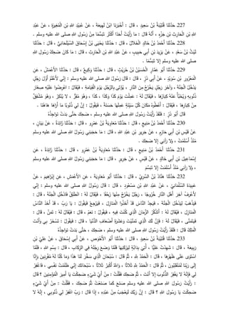227‫ـ‬‫ا‬َ‫ن‬َ‫ث‬َّ‫د‬َ‫ح‬ُ‫ة‬َ‫ب‬ْ‫ي‬َ‫ت‬ُ‫ق‬ُ‫ن‬ْ‫ب‬ٍ‫يد‬ِ‫ع‬َ‫س‬،َ‫ال‬َ‫ق‬:‫ا‬َ‫ن‬َ‫ر‬َ‫ب‬ْ‫َخ‬‫أ‬ُ‫ن‬ْ‫اب‬َ‫ة‬َ‫يع‬ِ‫ه‬َ‫ل‬،ْ‫ن‬َ‫ع‬ِ‫د‬ْ‫ي‬َ‫ب‬ُ‫ع‬ِ‫للا‬ِ‫ن‬ْ‫ب‬ِ‫ة‬َ‫ير‬ِ‫غ‬ُ‫م‬ْ‫ل‬‫ا‬،ْ‫ن‬َ‫ع‬ِ‫د‬ْ‫ب‬َ‫ع‬
ِ‫للا‬ِ‫ن‬ْ‫ب‬ِ‫ث‬ِ‫ار‬َ‫ح‬ْ‫ل‬‫ا‬ِ‫ن‬ْ‫ب‬ٍ‫ء‬ْ‫ز‬َ‫ج‬،ُ‫ه‬َّ‫َن‬‫أ‬َ‫ال‬َ‫ق‬:‫ا‬َ‫م‬ُ‫ت‬ْ‫َي‬‫أ‬َ‫ر‬‫ا‬‫د‬َ‫َح‬‫أ‬َ‫ر‬َ‫ث‬ْ‫ك‬َ‫أ‬‫ا‬‫م‬‫س‬َ‫ب‬َ‫ت‬ْ‫ن‬ِ‫م‬ِ‫ول‬ُ‫س‬َ‫ر‬ِ‫للا‬‫وسلم‬ ‫عليه‬ ‫للا‬ ‫صلى‬.
228‫ـ‬‫ا‬َ‫ن‬َ‫ث‬َّ‫د‬َ‫ح‬ُ‫د‬َ‫م‬ْ‫َح‬‫أ‬ُ‫ن‬ْ‫ب‬ٍ‫د‬ِ‫ال‬َ‫خ‬ُ‫الل‬َ‫خ‬ْ‫ل‬‫ا‬،َ‫ال‬َ‫ق‬:‫ا‬َ‫ن‬َ‫ث‬َّ‫د‬َ‫ح‬‫ى‬َ‫ي‬ْ‫ح‬َ‫ي‬ُ‫ن‬ْ‫ب‬َ‫اق‬َ‫ح‬ ْ‫س‬ِ‫إ‬‫ي‬ِ‫ان‬َ‫ح‬َ‫ل‬ْ‫ي‬ َّ‫الس‬،َ‫ال‬َ‫ق‬:‫ا‬َ‫ن‬َ‫ث‬َّ‫د‬َ‫ح‬
ُ‫ث‬ْ‫ي‬َ‫ل‬ُ‫ن‬ْ‫ب‬ٍ‫د‬ْ‫ع‬َ‫س‬،ْ‫ن‬َ‫ع‬َ‫يد‬ِ‫ز‬َ‫ي‬ِ‫ن‬ْ‫ب‬‫ي‬ِ‫ب‬َ‫أ‬ٍ‫يب‬ِ‫ب‬َ‫ح‬،ْ‫ن‬َ‫ع‬ِ‫د‬ْ‫ب‬َ‫ع‬ِ‫للا‬ِ‫ن‬ْ‫ب‬ِ‫ث‬ِ‫ار‬َ‫ح‬ْ‫ل‬‫ا‬،َ‫ال‬َ‫ق‬:‫ا‬َ‫م‬َ‫ان‬َ‫ك‬ُ‫ك‬ِ‫ح‬ َ‫ض‬ِ‫ول‬ُ‫س‬َ‫ر‬ِ‫للا‬
‫وسلم‬ ‫عليه‬ ‫للا‬ ‫صلى‬‫ل‬ِ‫إ‬‫ا‬‫م‬‫س‬َ‫ب‬َ‫ت‬.
229‫ـ‬‫ا‬َ‫ن‬َ‫ث‬َّ‫د‬َ‫ح‬‫و‬ُ‫َب‬‫أ‬ٍ‫ار‬َّ‫م‬َ‫ع‬ُ‫ن‬ْ‫ي‬ َ‫س‬ُ‫ح‬ْ‫ل‬‫ا‬ُ‫ن‬ْ‫ب‬ٍ‫ث‬ْ‫ي‬َ‫ر‬ُ‫ح‬،َ‫ال‬َ‫ق‬:‫ا‬َ‫ن‬َ‫ث‬َّ‫د‬َ‫ح‬‫يع‬ِ‫ك‬َ‫و‬،َ‫ال‬َ‫ق‬:‫ا‬َ‫ن‬َ‫ث‬َّ‫د‬َ‫ح‬ُ‫ش‬َ‫م‬ْ‫َع‬‫أل‬‫ا‬،ِ‫ن‬َ‫ع‬
ِ‫ور‬ُ‫ر‬ْ‫ع‬َ‫م‬ْ‫ل‬‫ا‬ِ‫ن‬ْ‫ب‬ٍ‫د‬ْ‫ي‬ َ‫و‬ُ‫س‬،ْ‫ن‬َ‫ع‬‫ي‬ِ‫ب‬َ‫أ‬ٍ‫ر‬َ‫ذ‬،َ‫ال‬َ‫ق‬:َ‫ال‬َ‫ق‬ُ‫ول‬ُ‫س‬َ‫ر‬ِ‫للا‬‫وسلم‬ ‫عليه‬ ‫للا‬ ‫صلى‬:‫ي‬ِ‫ن‬ِ‫إ‬ُ‫م‬َ‫ل‬ْ‫َع‬‫أل‬َ‫ل‬ َّ‫َو‬‫أ‬ٍ‫ل‬ُ‫ج‬َ‫ر‬
ُ‫ل‬ُ‫خ‬ْ‫د‬َ‫ي‬َ‫ة‬َّ‫ن‬َ‫ج‬ْ‫ل‬‫ا‬،َ‫ر‬َ‫آخ‬َ‫و‬ٍ‫ل‬ُ‫ج‬َ‫ر‬ُ‫ج‬ُ‫ر‬ْ‫خ‬َ‫ي‬َ‫ن‬ِ‫م‬ِ‫ار‬َّ‫الن‬،‫ى‬َ‫ت‬ْ‫ؤ‬ُ‫ي‬ِ‫ل‬ُ‫ج‬َّ‫الر‬ِ‫ب‬َ‫م‬ْ‫و‬َ‫ي‬ِ‫ة‬َ‫ام‬َ‫ي‬ِ‫ق‬ْ‫ل‬‫ا‬،ُ‫ال‬َ‫ق‬ُ‫ي‬َ‫ف‬:‫ا‬‫و‬ُ‫ض‬ِ‫ر‬ْ‫اع‬ِ‫ه‬ْ‫ي‬َ‫ل‬َ‫ع‬َ‫ار‬َ‫غ‬ ِ‫ص‬
ِ‫ه‬ِ‫ب‬‫و‬ُ‫ن‬ُ‫ذ‬ُ‫أ‬َّ‫ب‬َ‫خ‬ُ‫ي‬ َ‫و‬ُ‫ه‬ْ‫ن‬َ‫ع‬‫ا‬َ‫ه‬ُ‫ار‬َ‫ب‬ِ‫ك‬،ُ‫ال‬َ‫ق‬ُ‫ي‬َ‫ف‬ُ‫ه‬َ‫ل‬:َ‫ت‬ْ‫ل‬ِ‫م‬َ‫ع‬َ‫م‬ْ‫و‬َ‫ي‬‫ا‬َ‫ذ‬َ‫ك‬‫ا‬َ‫ذ‬َ‫ك‬َ‫و‬،‫ا‬َ‫ذ‬َ‫ك‬،َ‫و‬ُ‫ه‬َ‫و‬‫ر‬ِ‫ق‬ُ‫م‬،‫ل‬ُ‫ر‬ِ‫ك‬ْ‫ن‬ُ‫ي‬،َ‫و‬ُ‫ه‬َ‫و‬‫ق‬ِ‫ف‬ ْ‫ش‬ُ‫م‬
ْ‫ن‬ِ‫م‬‫ا‬َ‫ه‬ِ‫ار‬َ‫ب‬ِ‫ك‬،ُ‫ال‬َ‫ق‬ُ‫ي‬َ‫ف‬:ُ‫وه‬ُ‫ط‬ْ‫َع‬‫أ‬َ‫ان‬َ‫ك‬َ‫م‬ِ‫ل‬ُ‫ك‬ٍ‫ة‬َ‫ئ‬ِ‫ي‬ َ‫س‬‫ا‬َ‫ه‬َ‫ل‬ِ‫م‬َ‫ع‬‫ة‬َ‫ن‬ َ‫س‬َ‫ح‬،‫و‬ُ‫ق‬َ‫ي‬َ‫ف‬ُ‫ل‬:َّ‫ن‬ِ‫إ‬‫ي‬ِ‫ل‬‫ا‬‫وب‬ُ‫ن‬ُ‫ذ‬‫ا‬َ‫م‬‫ا‬َ‫اه‬َ‫َر‬‫أ‬َ‫ه‬‫ا‬‫ا‬َ‫ن‬ُ‫ه‬.
َ‫ال‬َ‫ق‬‫و‬ُ‫َب‬‫أ‬ٍ‫ر‬َ‫ذ‬:ْ‫د‬َ‫ق‬َ‫ل‬َ‫ف‬ُ‫ت‬ْ‫َي‬‫أ‬َ‫ر‬َ‫ول‬ُ‫س‬َ‫ر‬ِ‫للا‬‫وسلم‬ ‫عليه‬ ‫للا‬ ‫صلى‬،َ‫ك‬ِ‫ح‬ َ‫ض‬‫ى‬َّ‫ت‬َ‫ح‬ْ‫ت‬َ‫د‬َ‫ب‬ُ‫ه‬ُ‫ذ‬ِ‫اج‬َ‫و‬َ‫ن‬
231‫ـ‬‫ا‬َ‫ن‬َ‫ث‬َّ‫د‬َ‫ح‬ُ‫د‬َ‫م‬ْ‫َح‬‫أ‬ُ‫ن‬ْ‫ب‬ٍ‫يع‬ِ‫ن‬َ‫م‬،َ‫ال‬َ‫ق‬:‫ا‬َ‫ن‬َ‫ث‬َّ‫د‬َ‫ح‬ُ‫ة‬َ‫ي‬ ِ‫او‬َ‫ع‬ُ‫م‬ُ‫ن‬ْ‫ب‬‫و‬ٍ‫ر‬ْ‫م‬َ‫ع‬،َ‫ال‬َ‫ق‬:َ‫ث‬َّ‫د‬َ‫ح‬‫ا‬َ‫ن‬ُ‫ة‬َ‫د‬ِ‫ائ‬َ‫ز‬،ْ‫ن‬َ‫ع‬ٍ‫ان‬َ‫ي‬َ‫ب‬،
ْ‫ن‬َ‫ع‬ِ‫س‬ْ‫ي‬َ‫ق‬ِ‫ن‬ْ‫ب‬‫ي‬ِ‫ب‬َ‫أ‬ٍ‫م‬ِ‫از‬َ‫ح‬،ْ‫ن‬َ‫ع‬ِ‫ير‬ِ‫ر‬َ‫ج‬ِ‫ن‬ْ‫ب‬ِ‫د‬ْ‫ب‬َ‫ع‬ِ‫للا‬،َ‫ال‬َ‫ق‬:‫ا‬َ‫م‬‫ي‬ِ‫ن‬َ‫ب‬َ‫ج‬َ‫ح‬ُ‫ول‬ُ‫س‬َ‫ر‬ِ‫للا‬‫وسلم‬ ‫عليه‬ ‫للا‬ ‫صلى‬
ُ‫ذ‬ْ‫ن‬ُ‫م‬ُ‫ت‬ْ‫م‬َ‫ل‬ ْ‫َس‬‫أ‬،‫ل‬َ‫و‬‫ي‬ِ‫آن‬َ‫ر‬‫ل‬ِ‫إ‬َ‫ك‬ِ‫ح‬ َ‫ض‬.
231‫ـ‬‫ا‬َ‫ن‬َ‫ث‬َّ‫د‬َ‫ح‬ُ‫د‬َ‫م‬ْ‫َح‬‫أ‬ُ‫ن‬ْ‫ب‬ٍ‫يع‬ِ‫ن‬َ‫م‬،َ‫ال‬َ‫ق‬:‫ا‬َ‫ن‬َ‫ث‬َّ‫د‬َ‫ح‬ُ‫ة‬َ‫ي‬ ِ‫او‬َ‫ع‬ُ‫م‬ُ‫ن‬ْ‫ب‬‫و‬ٍ‫ر‬ْ‫م‬َ‫ع‬،َ‫ال‬َ‫ق‬:‫ا‬َ‫ن‬َ‫ث‬َّ‫د‬َ‫ح‬ُ‫ة‬َ‫د‬ِ‫ائ‬َ‫ز‬،ِ‫ن‬َ‫ع‬
َ‫يل‬ ِ‫اع‬َ‫م‬ْ‫س‬ِ‫إ‬ِ‫ن‬ْ‫ب‬‫ي‬ِ‫ب‬َ‫أ‬ٍ‫د‬ِ‫ال‬َ‫خ‬،ْ‫ن‬َ‫ع‬ٍ‫س‬ْ‫ي‬َ‫ق‬،ْ‫ن‬َ‫ع‬ٍ‫ير‬ِ‫ر‬َ‫ج‬،َ‫ال‬َ‫ق‬:‫ا‬َ‫م‬‫ي‬ِ‫ن‬َ‫ب‬َ‫ج‬َ‫ح‬ُ‫ول‬ُ‫س‬َ‫ر‬ِ‫للا‬‫وسلم‬ ‫عليه‬ ‫للا‬ ‫صلى‬
،‫ل‬َ‫و‬‫ي‬ِ‫آن‬َ‫ر‬ُ‫ذ‬ْ‫ن‬ُ‫م‬ُ‫ت‬ْ‫م‬َ‫ل‬ ْ‫َس‬‫أ‬‫ل‬ِ‫إ‬َ‫م‬َّ‫س‬َ‫ب‬َ‫ت‬
232‫ـ‬‫ا‬َ‫ن‬َ‫ث‬َّ‫د‬َ‫ح‬ُ‫اد‬َّ‫ن‬َ‫ه‬ْ‫ب‬ُ‫ن‬ِ‫ي‬ِ‫ر‬َّ‫الس‬،َ‫ال‬َ‫ق‬:‫ا‬َ‫ن‬َ‫ث‬َّ‫د‬َ‫ح‬‫و‬ُ‫َب‬‫أ‬َ‫ة‬َ‫ي‬ ِ‫او‬َ‫ع‬ُ‫م‬،ِ‫ن‬َ‫ع‬ِ‫ش‬َ‫م‬ْ‫َع‬‫أل‬‫ا‬،ِ‫ن‬َ‫ع‬َ‫يم‬ِ‫اه‬َ‫ر‬ْ‫ب‬ِ‫إ‬،ْ‫ن‬َ‫ع‬
َ‫ة‬َ‫يد‬ِ‫ب‬َ‫ع‬ِ‫ي‬ِ‫ان‬َ‫م‬ْ‫ل‬ َّ‫الس‬،ْ‫ن‬َ‫ع‬ِ‫د‬ْ‫ب‬َ‫ع‬ِ‫للا‬ِ‫ن‬ْ‫ب‬ٍ‫ود‬ُ‫ع‬ْ‫س‬َ‫م‬،َ‫ال‬َ‫ق‬:َ‫ال‬َ‫ق‬ُ‫ول‬ُ‫س‬َ‫ر‬ِ‫للا‬‫وسلم‬ ‫عليه‬ ‫للا‬ ‫صلى‬:‫ي‬ِ‫ن‬ِ‫إ‬
ُ‫رف‬ْ‫َع‬‫أل‬َ‫ر‬ِ‫آخ‬ِ‫ل‬ْ‫َه‬‫أ‬ِ‫ار‬َّ‫الن‬‫وج‬ُ‫ر‬ُ‫خ‬‫ا‬،‫ل‬ُ‫ج‬َ‫ر‬ُ‫ج‬ُ‫ر‬ْ‫خ‬َ‫ي‬‫ا‬َ‫ه‬ْ‫ن‬ِ‫م‬‫ا‬‫ف‬ْ‫ح‬َ‫ز‬،ُ‫ال‬َ‫ق‬ُ‫ي‬َ‫ف‬ُ‫ه‬َ‫ل‬:ْ‫ق‬ِ‫ل‬َ‫ط‬ْ‫ان‬ِ‫ل‬ُ‫خ‬ْ‫اد‬َ‫ف‬َ‫ة‬َّ‫ن‬َ‫ج‬ْ‫ل‬‫ا‬،َ‫ال‬َ‫ق‬:
ُ‫ب‬َ‫ه‬ْ‫ذ‬َ‫ي‬َ‫ف‬َ‫ل‬ُ‫خ‬ْ‫د‬َ‫ي‬ِ‫ل‬َ‫ة‬َّ‫ن‬َ‫ج‬ْ‫ل‬‫ا‬،ُ‫د‬ِ‫ج‬َ‫ي‬َ‫ف‬َ‫اس‬َّ‫الن‬ْ‫د‬َ‫ق‬‫ا‬‫و‬ُ‫ذ‬َ‫َخ‬‫أ‬َ‫ل‬ِ‫از‬َ‫ن‬َ‫م‬ْ‫ل‬‫ا‬،ُ‫ع‬ِ‫ج‬ْ‫ر‬َ‫ي‬َ‫ف‬ُ‫ول‬ُ‫ق‬َ‫ي‬َ‫ف‬:‫ا‬َ‫ي‬ِ‫ب‬َ‫ر‬،ْ‫د‬َ‫ق‬َ‫ذ‬َ‫َخ‬‫أ‬ُ‫اس‬َّ‫الن‬
َ‫ل‬ِ‫از‬َ‫ن‬َ‫م‬ْ‫ل‬‫ا‬،ُ‫ال‬َ‫ق‬ُ‫ي‬َ‫ف‬ُ‫ه‬َ‫ل‬:ُ‫ر‬ُ‫ك‬ْ‫ذ‬َ‫َت‬‫أ‬َ‫ان‬َ‫م‬َّ‫الز‬‫ي‬ِ‫ذ‬َّ‫ال‬َ‫ت‬ْ‫ن‬ُ‫ك‬ِ‫يه‬ِ‫ف‬،ُ‫ول‬ُ‫ق‬َ‫ي‬َ‫ف‬:ْ‫م‬َ‫ع‬َ‫ن‬،َ‫ال‬َ‫ق‬:ُ‫ال‬َ‫ق‬ُ‫ي‬َ‫ف‬ُ‫ه‬َ‫ل‬:َّ‫ن‬َ‫م‬َ‫ت‬،َ‫ال‬َ‫ق‬:
‫ى‬َّ‫ن‬َ‫م‬َ‫ت‬َ‫ي‬َ‫ف‬،ُ‫ال‬َ‫ق‬ُ‫ي‬َ‫ف‬ُ‫ه‬َ‫ل‬:َّ‫ن‬ِ‫إ‬َ‫ف‬َ‫ك‬َ‫ل‬‫ي‬ِ‫ذ‬َّ‫ال‬َ‫ت‬ْ‫ي‬َّ‫ن‬َ‫م‬َ‫ت‬َ‫ة‬َ‫ر‬َ‫ش‬َ‫ع‬َ‫و‬ِ‫اف‬َ‫ع‬ ْ‫َض‬‫أ‬‫ا‬َ‫ي‬ْ‫ن‬‫الد‬،َ‫ال‬َ‫ق‬:ُ‫ول‬ُ‫ق‬َ‫ي‬َ‫ف‬:ُ‫ر‬َ‫خ‬ ْ‫س‬َ‫ت‬ِ‫ب‬‫ي‬َ‫ت‬ْ‫َن‬‫أ‬َ‫و‬
ُ‫ك‬ِ‫ل‬َ‫م‬ْ‫ل‬‫ا‬َ‫ال‬َ‫ق‬:ْ‫د‬َ‫ق‬َ‫ل‬َ‫ف‬ُ‫ت‬ْ‫َي‬‫أ‬َ‫ر‬َ‫ول‬ُ‫س‬َ‫ر‬ِ‫للا‬‫وسلم‬ ‫عليه‬ ‫للا‬ ‫صلى‬،َ‫ك‬ِ‫ح‬ َ‫ض‬،‫ى‬َّ‫ت‬َ‫ح‬ْ‫ت‬َ‫د‬َ‫ب‬ُ‫ه‬ُ‫ذ‬ِ‫اج‬َ‫و‬َ‫ن‬
233‫ـ‬‫ا‬َ‫ن‬َ‫ث‬َّ‫د‬َ‫ح‬ُ‫ة‬َ‫ب‬ْ‫ي‬َ‫ت‬ُ‫ق‬ُ‫ن‬ْ‫ب‬ٍ‫يد‬ِ‫ع‬َ‫س‬،َ‫ال‬َ‫ق‬:‫ا‬َ‫ن‬َ‫ث‬َّ‫د‬َ‫ح‬‫و‬ُ‫َب‬‫أ‬ِ‫ص‬ َ‫و‬ْ‫َح‬‫أل‬‫ا‬،ْ‫ن‬َ‫ع‬‫ي‬ِ‫ب‬َ‫أ‬َ‫اق‬َ‫ح‬ ْ‫س‬ِ‫إ‬،ْ‫ن‬َ‫ع‬ِ‫ي‬ِ‫ل‬َ‫ع‬ِ‫ن‬ْ‫ب‬
َ‫ة‬َ‫يع‬ِ‫ب‬َ‫ر‬،َ‫ال‬َ‫ق‬:ُ‫ت‬ْ‫د‬ِ‫ه‬َ‫ش‬‫ًّا‬‫ي‬ِ‫ل‬َ‫ع‬،
َ
‫ي‬ِ‫ُت‬‫أ‬ٍ‫َّة‬‫اب‬َ‫د‬ِ‫ب‬‫ا‬َ‫ه‬َ‫ب‬َ‫ك‬ْ‫ر‬َ‫ي‬ِ‫ل‬‫ا‬َّ‫م‬َ‫ل‬َ‫ف‬َ‫ع‬ َ‫ض‬ َ‫و‬ُ‫ه‬َ‫ل‬ْ‫ج‬ِ‫ر‬‫ي‬ِ‫ف‬ِ‫اب‬َ‫ك‬ِ‫الر‬،َ‫ال‬َ‫ق‬:ِ‫م‬ْ‫س‬ِ‫ب‬ِ‫للا‬،‫ا‬َّ‫م‬َ‫ل‬َ‫ف‬
‫ى‬َ‫و‬َ‫ت‬ ْ‫اس‬‫ى‬َ‫ل‬َ‫ع‬‫ا‬َ‫ه‬ِ‫ر‬ْ‫ه‬َ‫ظ‬،َ‫ال‬َ‫ق‬:ُ‫د‬ْ‫م‬َ‫ح‬ْ‫ل‬‫ا‬َِِّ‫ّلل‬،َّ‫م‬ُ‫ث‬َ‫ال‬َ‫ق‬:َ‫ان‬َ‫ح‬ْ‫ب‬ُ‫س‬‫ي‬ِ‫ذ‬َّ‫ال‬َ‫ر‬َّ‫خ‬ َ‫س‬‫ا‬َ‫ن‬َ‫ل‬‫ا‬َ‫ذ‬َ‫ه‬‫ا‬َ‫م‬َ‫و‬‫ا‬َّ‫ن‬ُ‫ك‬ُ‫ه‬َ‫ل‬ُ‫م‬َ‫ين‬ِ‫ن‬ِ‫ر‬ْ‫ق‬‫ا‬َّ‫ِن‬‫ا‬َ‫و‬
‫ى‬َ‫ل‬ِ‫إ‬‫ا‬َ‫ن‬ِ‫ب‬َ‫ر‬َ‫ون‬ُ‫ب‬ِ‫ل‬َ‫ق‬ْ‫ن‬ُ‫م‬َ‫ل‬،َّ‫م‬ُ‫ث‬َ‫ال‬َ‫ق‬:ُ‫د‬ْ‫م‬َ‫ح‬ْ‫ل‬‫ا‬َِِّ‫ّلل‬‫ا‬‫الث‬َ‫ث‬،َُّ‫اّلل‬َ‫و‬ُ‫ر‬َ‫ب‬ْ‫ك‬َ‫أ‬‫ا‬‫الث‬َ‫ث‬،َ‫ك‬َ‫ان‬َ‫ح‬ْ‫ب‬ُ‫س‬‫ي‬ِ‫ن‬ِ‫إ‬ُ‫ت‬ْ‫م‬َ‫ل‬َ‫ظ‬‫ي‬ِ‫س‬ْ‫ف‬َ‫ن‬،ْ‫ر‬ِ‫ف‬ْ‫اغ‬َ‫ف‬
‫ي‬ِ‫ل‬ُ‫ه‬َّ‫ن‬ِ‫إ‬َ‫ف‬‫ل‬ُ‫ر‬ِ‫ف‬ْ‫غ‬َ‫ي‬َ‫وب‬ُ‫ن‬‫الذ‬‫ل‬ِ‫إ‬َ‫ت‬ْ‫َن‬‫أ‬،َّ‫م‬ُ‫ث‬َ‫ك‬ِ‫ح‬ َ‫ض‬ُ‫ت‬ْ‫ل‬ُ‫ق‬َ‫ف‬:ْ‫ن‬ِ‫م‬ِ‫َي‬‫أ‬ٍ‫ء‬
ْ
‫ي‬َ‫ش‬َ‫ت‬ْ‫ك‬ِ‫ح‬ َ‫ض‬‫ا‬َ‫ي‬َ‫ير‬ِ‫َم‬‫أ‬َ‫ين‬ِ‫ن‬ِ‫م‬ْ‫ؤ‬ُ‫م‬ْ‫ل‬‫ا‬‫؟‬َ‫ال‬َ‫ق‬
:ُ‫ت‬ْ‫َي‬‫أ‬َ‫ر‬َ‫ول‬ُ‫س‬َ‫ر‬ِ‫للا‬‫وسلم‬ ‫عليه‬ ‫للا‬ ‫صلى‬َ‫ع‬َ‫ن‬ َ‫ص‬‫ا‬َ‫م‬َ‫ك‬ُ‫ت‬ْ‫ع‬َ‫ن‬ َ‫ص‬َّ‫م‬ُ‫ث‬َ‫ك‬ِ‫ح‬ َ‫ض‬،ُ‫ت‬ْ‫ل‬ُ‫ق‬َ‫ف‬:ْ‫ن‬ِ‫م‬ِ‫َي‬‫أ‬ٍ‫ء‬
ْ
‫ي‬َ‫ش‬
َ‫ت‬ْ‫ك‬ِ‫ح‬ َ‫ض‬‫ا‬َ‫ي‬َ‫ول‬ُ‫س‬َ‫ر‬ِ‫للا‬‫؟‬َ‫ال‬َ‫ق‬:َّ‫ن‬ِ‫إ‬َ‫َّك‬‫ب‬َ‫ر‬ُ‫ب‬َ‫ج‬ْ‫ع‬َ‫ي‬َ‫ل‬ْ‫ن‬ِ‫م‬ِ‫ه‬ِ‫د‬ْ‫ب‬َ‫ع‬،‫ا‬َ‫ذ‬ِ‫إ‬َ‫ال‬َ‫ق‬:َ‫ر‬ِ‫ب‬ْ‫ر‬ِ‫ف‬ْ‫اغ‬‫ي‬ِ‫ل‬‫ي‬ِ‫ب‬‫و‬ُ‫ن‬ُ‫ذ‬،ُ‫ه‬َّ‫ن‬ِ‫إ‬‫ل‬
 