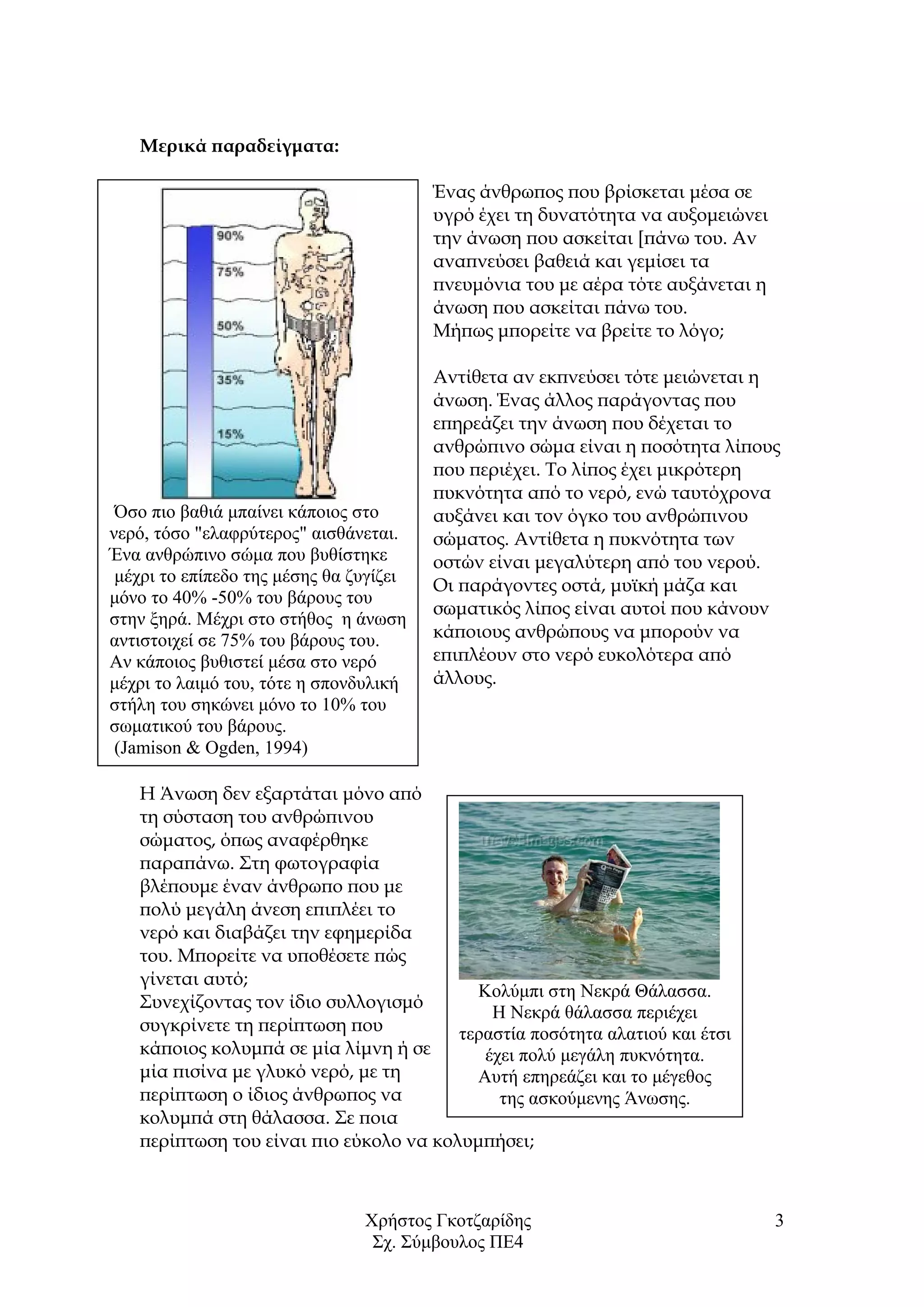 Χρήστος Γκοτζαρίδης
Σχ. Σύμβουλος ΠΕ4
3
Μερικά παραδείγματα:
Ένας άνθρωπος που βρίσκεται μέσα σε
υγρό έχει τη δυνατότητα να αυξομειώνει
την άνωση που ασκείται [πάνω του. Αν
αναπνεύσει βαθειά και γεμίσει τα
πνευμόνια του με αέρα τότε αυξάνεται η
άνωση που ασκείται πάνω του.
Μήπως μπορείτε να βρείτε το λόγο;
Αντίθετα αν εκπνεύσει τότε μειώνεται η
άνωση. Ένας άλλος παράγοντας που
επηρεάζει την άνωση που δέχεται το
ανθρώπινο σώμα είναι η ποσότητα λίπους
που περιέχει. Το λίπος έχει μικρότερη
πυκνότητα από το νερό, ενώ ταυτόχρονα
αυξάνει και τον όγκο του ανθρώπινου
σώματος. Αντίθετα η πυκνότητα των
οστών είναι μεγαλύτερη από του νερού.
Οι παράγοντες οστά, μυϊκή μάζα και
σωματικός λίπος είναι αυτοί που κάνουν
κάποιους ανθρώπους να μπορούν να
επιπλέουν στο νερό ευκολότερα από
άλλους.
Η Άνωση δεν εξαρτάται μόνο από
τη σύσταση του ανθρώπινου
σώματος, όπως αναφέρθηκε
παραπάνω. Στη φωτογραφία
βλέπουμε έναν άνθρωπο που με
πολύ μεγάλη άνεση επιπλέει το
νερό και διαβάζει την εφημερίδα
του. Μπορείτε να υποθέσετε πώς
γίνεται αυτό;
Συνεχίζοντας τον ίδιο συλλογισμό
συγκρίνετε τη περίπτωση που
κάποιος κολυμπά σε μία λίμνη ή σε
μία πισίνα με γλυκό νερό, με τη
περίπτωση ο ίδιος άνθρωπος να
κολυμπά στη θάλασσα. Σε ποια
περίπτωση του είναι πιο εύκολο να κολυμπήσει;
Όσο πιο βαθιά μπαίνει κάποιος στο
νερό, τόσο "ελαφρύτερος" αισθάνεται.
Ένα ανθρώπινο σώμα που βυθίστηκε
μέχρι το επίπεδο της μέσης θα ζυγίζει
μόνο το 40% -50% του βάρους του
στην ξηρά. Μέχρι στο στήθος η άνωση
αντιστοιχεί σε 75% του βάρους του.
Αν κάποιος βυθιστεί μέσα στο νερό
μέχρι το λαιμό του, τότε η σπονδυλική
στήλη του σηκώνει μόνο το 10% του
σωματικού του βάρους.
(Jamison & Ogden, 1994)
Κολύμπι στη Νεκρά Θάλασσα.
Η Νεκρά θάλασσα περιέχει
τεραστία ποσότητα αλατιού και έτσι
έχει πολύ μεγάλη πυκνότητα.
Αυτή επηρεάζει και το μέγεθος
της ασκούμενης Άνωσης.
 