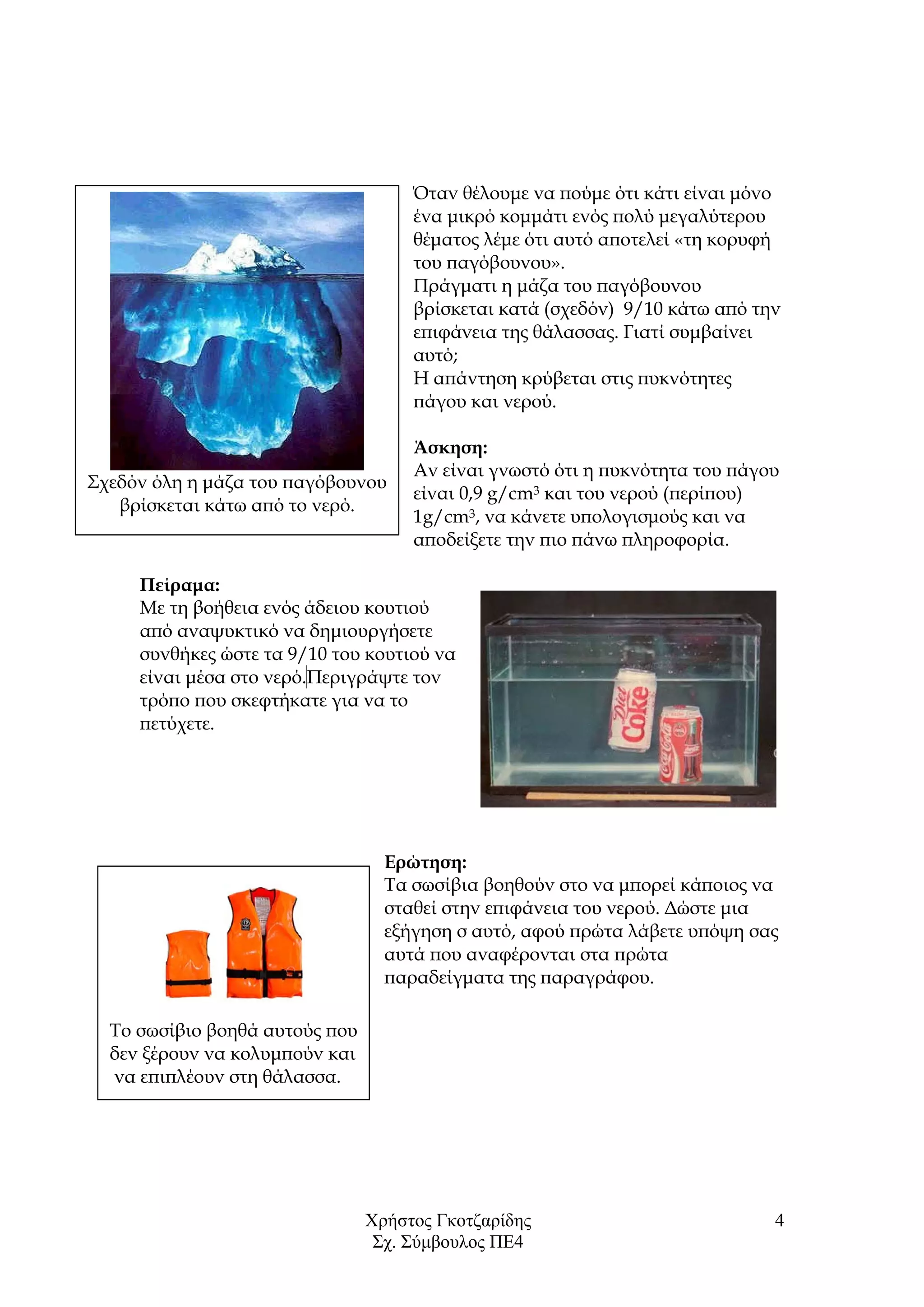 Χρήστος Γκοτζαρίδης
Σχ. Σύμβουλος ΠΕ4
4
Όταν θέλουμε να πούμε ότι κάτι είναι μόνο
ένα μικρό κομμάτι ενός πολύ μεγαλύτερου
θέματος λέμε ότι αυτό αποτελεί «τη κορυφή
του παγόβουνου».
Πράγματι η μάζα του παγόβουνου
βρίσκεται κατά (σχεδόν) 9/10 κάτω από την
επιφάνεια της θάλασσας. Γιατί συμβαίνει
αυτό;
Η απάντηση κρύβεται στις πυκνότητες
πάγου και νερού.
Άσκηση:
Αν είναι γνωστό ότι η πυκνότητα του πάγου
είναι 0,9 g/cm3 και του νερού (περίπου)
1g/cm3, να κάνετε υπολογισμούς και να
αποδείξετε την πιο πάνω πληροφορία.
Πείραμα:
Με τη βοήθεια ενός άδειου κουτιού
από αναψυκτικό να δημιουργήσετε
συνθήκες ώστε τα 9/10 του κουτιού να
είναι μέσα στο νερό.Περιγράψτε τον
τρόπο που σκεφτήκατε για να το
πετύχετε.
Ερώτηση:
Τα σωσίβια βοηθούν στο να μπορεί κάποιος να
σταθεί στην επιφάνεια του νερού. Δώστε μια
εξήγηση σ αυτό, αφού πρώτα λάβετε υπόψη σας
αυτά που αναφέρονται στα πρώτα
παραδείγματα της παραγράφου.
Σχεδόν όλη η μάζα του παγόβουνου
βρίσκεται κάτω από το νερό.
Το σωσίβιο βοηθά αυτούς που
δεν ξέρουν να κολυμπούν και
να επιπλέουν στη θάλασσα.
 
