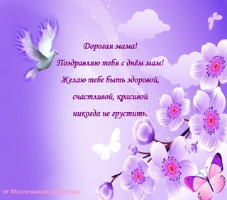 Дорогая мама!
Поздравляю тебя с днём мам!
Желаю тебе быть здоровой,
счастливой, красивой
никогда не грустить.
от Масленникова Виктора
 