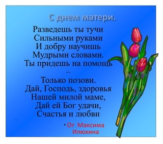 Разведешь ты тучи
Сильными руками
И добру научишь
Мудрыми словами.
Ты придешь на помощь
–
Только позови.
Дай, Господь, здоровья
Нашей милой маме,
Дай ей Бог удачи,
Счастья и любви

От Максима
Илюхина
 