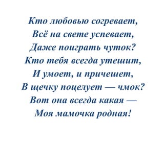 Кто любовью согревает,
Всё на свете успевает,
Даже поиграть чуток?
Кто тебя всегда утешит,
И умоет, и причешет,
В щечку поцелует — чмок?
Вот она всегда какая —
Моя мамочка родная!
 