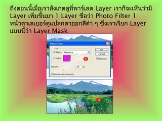 ถึงตอนนี้เมื่อเราสังเกตดูที่พาร์เลต Layer เราก็จะเห็นว่ามี
Layer เพิ่มขึ้นมา 1 Layer ชื่อว่า Photo Filter 1
หน้าตาเลเยอร์ดูแปลกตาออกสีดำา ๆ ซึ่งเราเรียก Layer
แบบนี้ว่า Layer Mask
 
 
