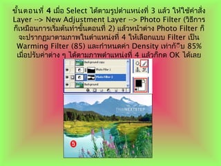 ขั้นตอนที่ 4 เมื่อ Select ได้ตามรูปตำาแหน่งที่ 3 แล้ว ให้ใช้คำาสั่ง
Layer --> New Adjustment Layer --> Photo Filter (วิธีการ
ก็เหมือนการเริ่มต้นทำาขั้นตอนที่ 2) แล้วหน้าต่าง Photo Filter ก็
จะปรากฏมาตามภาพในตำาแหน่งที่ 4 ให้เลือกแบบ Filter เป็น
Warming Filter (85) และกำาหนดค่า Density เท่ากัีีบ 85%
เมื่อปรับค่าต่าง ๆ ได้ตามภาพตำาแหน่งที่ 4 แล้วก็กด OK ได้เลย
 