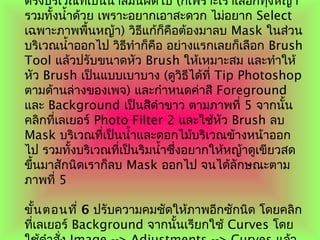 ตรงบริเวณที่เป็นนำ้ำสีมันผิดไป (ก็เพรำะเรำเลือกทุ่งหญ้ำ
รวมทั้งนำ้ำด้วย เพรำะอยำกเอำสะดวก ไม่อยำก Select
เฉพำะภำพพื้นหญ้ำ) วิธีแก้ก็คือต้องมำลบ Mask ในส่วน
บริเวณนำ้ำออกไป วิธีทำำก็คือ อย่ำงแรกเลยก็เลือก Brush
Tool แล้วปรับขนำดหัว Brush ให้เหมำะสม และทำำให้
หัว Brush เป็นแบบเบำบำง (ดูวิธีได้ที่ Tip Photoshop
ตำมด้ำนล่ำงของเพจ) และกำำหนดค่ำสี Foreground
และ Background เป็นสีดำำขำว ตำมภำพที่ 5 จำกนั้น
คลิกที่เลเยอร์ Photo Filter 2 และใช้หัว Brush ลบ
Mask บริเวณที่เป็นนำ้ำและดอกไม้บริเวณข้ำงหน้ำออก
ไป รวมทั้งบริเวณที่เป็นริมนำ้ำซึ่งอยำกให้หญ้ำดูเขียวสด
ขึ้นมำสักนิดเรำก็ลบ Mask ออกไป จนได้ลักษณะตำม
ภำพที่ 5
ขั้นตอนที่ 6 ปรับควำมคมชัดให้ภำพอีกซักนิด โดยคลิก
ที่เลเยอร์ Background จำกนั้นเรียกใช้ Curves โดย
 