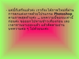• แค่นี้ก็เสร็จแล้วค่ะ เรำก็จะได้ภำพใหม่ที่ผ่ำน
กำรตกแต่งภำพด้วยโปรแกรม Photoshop
ตำมภำพสุดท้ำยค่ะ ... บทควำมนี้ขอจบเท่ำนี้
ก่อนค่ะ ขอออกไปทำนข้ำวเที่ยงก่อน เลย
เวลำทำนมำเยอะแล้ว แล้วติดตำมอ่ำน
บทควำมต่อ ๆ ไปด้วยนะค่ะ
 