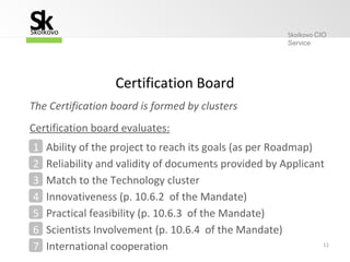 11
Ability of the project to reach its goals (as per Roadmap)1
Reliability and validity of documents provided by Applicant2
Match to the Technology cluster3
Innovativeness (p. 10.6.2 of the Mandate)4
Practical feasibility (p. 10.6.3 of the Mandate)5
Certification Board
Certification board evaluates:
Scientists Involvement (p. 10.6.4 of the Mandate)6
International cooperation7
The Certification board is formed by clusters
Skolkovo CIO
Service
SSkolkovo
k
 