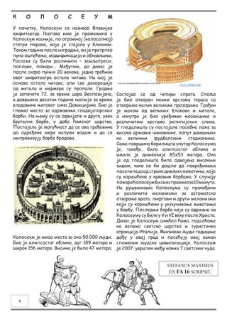 К О Л О С Е У М
У почетку, Колосеум се називао Флавијев
амфитеатар. Његово име је промењено у
Колосеум касније, по огромној (колосалној)
статуи Нерона, која је стајала у близини.
Током година после изградње, он је претрпео
пуно оштећења, модификација и обнављања.
Разлози су били различити – земљотреси,
поплаве, пожари... Међутим, до данас је
после скоро пуних 20 векова, једна трећина
овог амфитеатра остала читава. На њој је
основа остала читава, али све декорације
од метала и мермера су пропале. Градња
је започета 72. за време цара Веспазијана,
а довршена десетак година касније за време
владавине његовог сина Домицијана. Био је
главно место за одржавање гладијаторских
борби. На њему су се одвијале и друге, увек
бруталне борбе, у доба Римског царства.
Постојала је могућност да се ова грађевина
до одређене мере напуни водом и да се
импровизују борбе бродова.
Колосеум је имао места за око 50.000 људи.
Био је елипсастог облика, дуг 189 метара и
широк 156 метара. Висина је била 47 метара.
Састојао се од четири спрата. Споља
је био отворен неким врстама тераса са
отворима налик великим прозорима. Грађен
је махом од великих блокова и метала,
а изнутра је био уређиван мозаицима и
различитим врстама религијских слика.
У гледалишту су постојале посебне ложе за
високе државне чиновнике, попут данашњих
на великим фудбалским стадионима.
Сама површина борилишта унутар Колосеума
је, такође, била елипсастог облика и
имала је димензије 85x53 метара. Она
је од гледалишта била одвојена високим
зидом, како не би дошло до повређивања
посетилацаодстранедивљихживотиња,које
су коришћене у крвавим борбама. У случају
пожараКолосеумбисеиспразниоза10минута.
На рушевинама Колосеума су пронађени
и различити механизми за аутоматско
отварање врата, лифтови и други механизми
који су коришћени у укључивање животиња
у борбу. Последње борбе које су одржане на
КолосеумусубилеуVиVIвекупослеХриста.
Данас је Колосеум симбол Рима, подсећање
на велико светско царство и туристичка
атракција Италије. Милиони људи годишње
дођу у овај град и посећују овај важан
споменик људске цивилизације. Колосеум
је 2007. уврштен међу нових 7 светских чуда.
STEFANUS MAXIMUS
EX FA 16 SCRIPSIT.
4
 