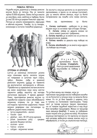 РИМСКА ЛЕГИЈА
Највећа војна јединица у оквиру римске
војске била је легија.  Њу је чинило
преко 5.000 војника. Свака легија имала
је свој број, име, амблем и тврђаву. Било
је око 30 легија широм Римског царства.
Легија је имала команданата, официре
и обичне војнике. Такође, ту су лекари,
инжењери и остали помоћни радници.
ОПРЕМА И ОРУЖЈЕ
Lorica је именица латинског језика
која означава врсту оклопа којим
се покривао и штитио труп (прса,
трбух, бокови, леђа и рамена)
римских војника. Lorica се правила
од различитих материјала и облика.
Првобитно су прављени лагани оклопи
од коже животиња који нису могли
пружити добру заштиту од напада
металним оружјем. У време древног
Рима, припадници римске војске су
првобитно морали сами обезбеђивати
војничку опрему па је тада она
изгледала прилично шаролико. Након
војних реформи сви легионари су
добили јединствену опрему.
•	 lorica segmentata - оклоп
•	 focale - шал
•	 gladius - мач, 18-24 инча дужине
•	 pilum (множина pila)  - средње
дужине бацање копља
•	 scutum - штит 
•	 tunica - oгртач
•	 caligae - војничке чизме
За заслуге у војсци делила су се различита
одликовања, а звала су се венци (coronae),
јер су имала облик венаца, који су били
направљени од лишћа или каква метала.
Нека од одликовања су била:
1. Corona castrensis - добиjао га је онај
војник који се истакао при опсади логора.
2. Corona civica се давала ономе ко
спаси живот римског грађанина.
3. Corona muralis је за онога ко се успне на
непријатељске зидове.
4. Corona navalis се давала код победе на
мору.
5. Corona obsidionalis је за онога који друге
ослободи од опсаде.
Н а ј в е ћ е
одликовање било
је Corona triumphalis.
Његајесенатдодељивао
војсковођи за победу у
рату.
То је био венац од ловора, који је
приликом тријумфа носио победник возећи
се на Капитол у кочији коју су возили бели
коњи. Уз то је био одевен у шарену тогу
и тунику са палмовим гранчицама. Такву
част је Цезар касније трајно присвојио,
па се таквом одјећом користио и кад није
био награђен тријумфом. Мањи се тријумф
звао овација (ovatio). У њему је победник
ишао пешке или је јахао на коњу. Ислужени
војници (ветерани) су по одласку из војске
као награду добијали комад земље коју су
обрађивали, и то им је служило као пензија.
5
 