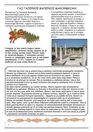 Император Гај Галерије Валерије
Максимилијан једна је од
најконтроверзнијих личности у историји
Римског царства. Једни су га славили као
спасиоца Царства, као новог Ромула и
Александра Великог, а други га ружили и
сматрали најлошијим владаром и човеком.
ГАЈ ГАЛЕРИЈЕ ВАЛЕРИЈЕ МАКСИМИЈАН!
У младићким годинама задобио је
највише војничке чинове и наклоност
Диоклецијана који га је усинио и
293. године прогласио за цезара и
свог савладара, у зрелим годинама
однео је једну од највећих победа у
римској историји, а када га је смрт
задесила у тренутку његове највеће
моћи и славе, сахрањен је и уврштен
међу богове у месту где је угледао
светлост дана, у Ромулијани на брду
Магур.
...Настаде му опак чир у доњем делу у пределу гениталија разједајући нашироко.
Лекари су оперисали, лечили али је рана одмах раздирала зарасло; а вена је
била пробијена па је крв цурила непрестано до опасности од смрти... Оседео
је и исцрпљен ослабио је, па се тек тада поток крви мало зауставио. Рана је
почела да не реагује на лекове. Рак је продирао у најближе делове, све је био
распрострањенији и што су више опсецали све шире је продирао, што га више
лечили он је нарастао...
Са свих страна доведени су славни лекари. Ништа људско није напредовало.
Прибегли су идолима. Молили су Аполона и Асклепија да нађу лек. Аполон је дао
лек али зло се у још веће зло повећало. Болест није више одустајала и све је доње
регије заузела. Унутрашњи органи су изашли напоље, трулели су и стање је било
такво да је задњица потпуно пропадала... Будући да је утроба испала, болест се
погоршала ка унатрашности заузимајући је а унутра црви су се размножили.
Смрад из његовог болесног тела ширио се не само кроз палату већ и кроз цели
град. Није чудно, када су већ били побркана избацивања измета и мокраће. Тело је
било упропашћено од црва и у трулежи са неподношљивим боловима пропадало је.
Језиви урлици уздизали су се ка небу као рикање рањеног бика. Стављали су му
на млитаву задницу кувана и топла меса од животиње да би топлота извукла црве.
А тада из размекшане рана, необичне количине бликале и опет још више је утроба
пропадала постајаћи плоднија за црве...
Галерије је био много свиреп према
хришћанима. Антички аутори сведоче да је
то био утицај његове мајке Ромуле којој
је посветио дворац. У житијима светаца
налазе се грозоморне приче шта је све радио
хришћанима. У 311. години он се много
разболео од неке опаке болести:
6
 