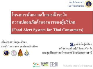 มูลนิธิเพื่อผู้บริโภค
เครือข่ายองค์กรผู้บริโภค 8 จังหวัด
และศูนย์วิทยาศาสตร์การแพทย์จังหวัดอุบลราชธานี
โครงการพัฒนากลไกการเฝ้ าระวัง
ความปลอดภัยด้านอาหารของผู้บริโภค
(Food Alert System for Thai Consumers)
เครือข่ายสถาบันอุดมศึกษา
สถาบันโภชนาการ มหาวิทยาลัยมหิดล
สถาบันโภชนาการ
มหาวิทยาลัยมหิดล
นาเสนอโดย ผศ.ดร.พรรัตน์ สินชัยพานิช
 