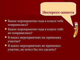  Какие мероприятия года в классе тебеКакие мероприятия года в классе тебе
понравились?понравились?
 Какие мероприятия года в классе тебеКакие мероприятия года в классе тебе
не понравились?не понравились?
 В каких мероприятиях ты принималВ каких мероприятиях ты принимал
участие?участие?
 В каких мероприятиях не принималВ каких мероприятиях не принимал
участие, но хотел бы это сделать?участие, но хотел бы это сделать?
Экспресс-анкета
 