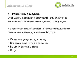 Особенности данных проектов


 4. Различные модели:
 Стоимость доставки продукции начисляется за
 количество перевезенных единиц продукции.

 Но при этом наша компания готова использовать
 различные схемы документооборота:

 •   Оказание услуг по доставке;
 •   Классическая купля-продажа;
 •   Выступление агентом;
 •   И т.д.
                                                 10
 