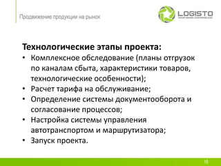 Продвижение продукции на рынок




 Технологические этапы проекта:
 • Комплексное обследование (планы отгрузок
   по каналам сбыта, характеристики товаров,
   технологические особенности);
 • Расчет тарифа на обслуживание;
 • Определение системы документооборота и
   согласование процессов;
 • Настройка системы управления
   автотранспортом и маршрутизатора;
 • Запуск проекта.

                                               16
 