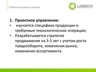 Особенности данных проектов




 1. Проектное управление:
 • изучается специфика продукции и
    требуемые технологические операции;
 • Разрабатывается стратегия
    продвижения на 3-5 лет с учетом роста
    товарооборота, изменения рынка,
    изменения ассортимента.



                                            7
 
