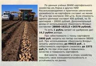 По данным учёных ВНИИ картофельного хозяйства им.Лорха и других НИИ Россельхозакадемии и практиков увеличение урожайности на картофеле составит не менее 70 ц/га при контроле 350 ц/га. Если стоимость одного центнера составит 400 рублей, то 70 центнеров – 28000 рублей. Дополнительный доход от использования «Биопланта Флоры» составляет  28000-1622,5 =26378 рублей.  То есть  1 рубль  затрат на удобрение дал  16,2 рубля  дохода.  При себестоимости 1 тонны картофеля  2800 руб .  затраты на гектар составили 98000 руб. При использовании «Биопланта Флоры» затраты увеличились  до 99622 руб ., а себестоимость картофеля снизилась  до   2372 руб./т . Но при этом ещё и повысились качество и товарность картофеля.  Всё вместе  позволяет и этому хозяйству повысить свою конкурентоспособность и устойчивость на рынке. 