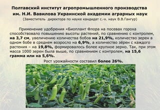 Полтавский институт  агропромышленного производства   им. Н.И. Вавилова  Украинской академии аграрных наук (Заместитель  директора по науке кандидат с.-х. наук В.В.Гангур)   Применение удобрения «Биоплант Флора на посевах гороха способствовало повышению высоты растений, по сравнению с контролем,  на 3,7 см , увеличению количества  бобов  на 21,9%,  количество зерен в одном бобе в среднем возросло на  6,9% , а количество зёрен с каждого растения – на  19,8% ,   формировалось более крупное зерно. Так, при этом масса 1000 зерен была выше, по сравнением с контролем,  на 15,6 грамма или на 5,6%.    Рост урожайности составил  более 26%. 