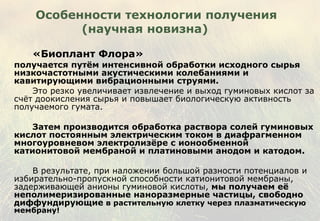 Особенности технологии получения (научная новизна) «Биоплант Флора» получается путём интенсивной обработки исходного сырья низкочастотными акустическими колебаниями и кавитирующими вибрационными струями. Это резко увеличивает извлечение и выход гуминовых кислот за счёт доокисления сырья и повышает биологическую активность получаемого гумата.  Затем производится обработка раствора солей гуминовых кислот постоянным электрическим током   в диафрагменном многоуровневом электролизёре с ионообменной катионитовой мембраной и платиновыми анодом и катодом. В результате, при наложении большой разности потенциалов и избирательно-пропускной способности катионитовой мембраны, задерживающей анионы гуминовой кислоты,  мы получаем её неполимеризированные наноразмерные частицы, свободно диффундирующие  в растительную клетку через плазматическую мембрану! 