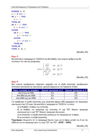 Ανάπτυξη Εφαρμογών σε Προγραμματιστικό Περιβάλλον


ΔΙΑΒΑΣΕ α, β
γ <- β mod 10
ΑΝ γ = 0 ΤΟΤΕ
   γ <- 10
ΤΕΛΟΣ_ΑΝ
ΑΝ α = 10 ΤΟΤΕ
   γ <- α mod 10
ΑΛΛΙΩΣ
   ΑΝ α < 10 ΤΟΤΕ
       γ <- α mod 90
   ΑΛΛΙΩΣ
       γ <- α mod 80
   ΤΕΛΟΣ_ΑΝ
ΤΕΛΟΣ_ΑΝ
ΓΡΑΨΕ α, β, γ
                                                                                    [Μονάδες 20]

Θέμα 3ο
Να αναπτύξετε πρόγραμμα σε ΓΛΩΣΣΑ που θα διαβάζει έναν ακέραιο αριθμό x και θα
εκτυπώνει την τιμή της συνάρτησης.
                                           
                                            2x
                                                 2
                                                        για       χ <5
                                            7χ
                                  f ( x) =             για       χ >5
                                            χ +2
                                               2

                                            χ χ8       για       χ =5
                                           
                                                                                    [Μονάδες 25]

Θέμα 4ο
Μια εταιρεία ταχυδρομικών υπηρεσιών εφαρμόζει για τα έξοδα αποστολής ταχυδρομικών
επιστολών εσωτερικού και εξωτερικού, χρέωση σύμφωνα με τον παρακάτω πίνακα:

  Βάρος επιστολής σε γραμμάρια          Χρέωση εσωτερικού σε €           Χρέωση εξωτερικού σε €
       Από 0 έως και 500                         2,0                              4,8
     Από 500 έως και 1000                        3,5                              7,2
     Από 1000 έως και 2000                       4,6                              11,5

Για παράδειγμα τα έξοδα αποστολής μιας αποστολής βάρους 800 γραμμαρίων και προορισμού
εσωτερικού είναι 3,5 ευρώ. Να αναπτύξετε πρόγραμμα σε ΓΛΩΣΣΑ, το οποίο:
       α) να διαβάζει το βάρος της επιστολής
      β) να διαβάζει τον προορισμό της επιστολής. Η τιμή “ΕΣ” δηλώνει προορισμό
      εσωτερικού και η τιμή “ΕΞ” δηλώνει προορισμό εξωτερικού.
       γ) να υπολογίζει τα έξοδα αποστολής ανάλογα με τον προορισμό και το βάρος.
       δ) να εκτυπώνει τα έξοδα αποστολής.
Παρατήρηση: Θεωρείστε ότι το πρόγραμμα δέχεται τιμές για το βάρος μεταξύ του 0 και του
2000 και για τον προορισμό μόνο τις τιμές “ΕΣ” και “ΕΞ”, [ΘΠΕ – 2004].
                                                                                    [Μονάδες 25]

Νίκος Μιχαηλίδης             http://users.sch.gr/nikmichailidis                           2
 