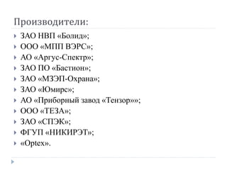 Производители:
   ЗАО НВП «Болид»;
   ООО «МПП ВЭРС»;
   АО «Аргус-Спектр»;
   ЗАО ПО «Бастион»;
   ЗАО «МЗЭП-Охрана»;
   ЗАО «Юмирс»;
   АО «Приборный завод «Тензор»»;
   ООО «ТЕЗА»;
   ЗАО «СПЭК»;
   ФГУП «НИКИРЭТ»;
   «Optex».
 