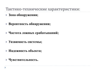 Тактико-технические характеристики:
   Зона обнаружения;

   Вероятность обнаружения;

   Частота ложных срабатываний;

   Уязвимость системы;

   Надежность объекта;

   Чувствительность.
 