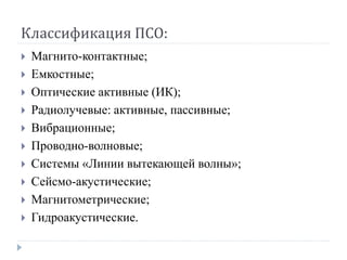 Классификация ПСО:
   Магнито-контактные;
   Емкостные;
   Оптические активные (ИК);
   Радиолучевые: активные, пассивные;
   Вибрационные;
   Проводно-волновые;
   Системы «Линии вытекающей волны»;
   Сейсмо-акустические;
   Магнитометрические;
   Гидроакустические.
 