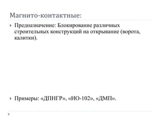 Магнито-контактные:
   Предназначение: Блокирование различных
    строительных конструкций на открывание (ворота,
    калитки).




   Примеры: «ДПНГР», «ИО-102», «ДМП».
 
