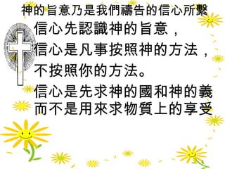 神的旨意乃是我們禱告的信心所繫 信心先認識神的旨意， 信心是凡事按照神的方法， 不按照你的方法。 信心是先求神的國和神的義而不是用來求物質上的享受  