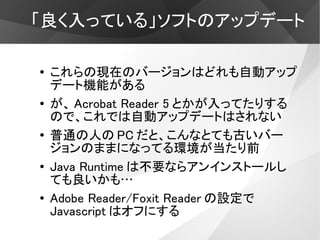 「良く入っている」ソフトのアップデート

●   これらの現在のバージョンはどれも自動アップ
    デート機能がある
●   が、 Acrobat Reader 5 とかが入ってたりする
    ので、これでは自動アップデートはされない
●   普通の人の PC だと、こんなとても古いバー
    ジョンのままになってる環境が当たり前
●
    Java Runtime は不要ならアンインストールし
    ても良いかも…
●   Adobe Reader/Foxit Reader の設定で
    Javascript はオフにする
 