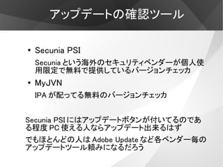 アップデートの確認ツール

●   Secunia PSI
    Secunia という海外のセキュリティベンダーが個人使
    用限定で無料で提供しているバージョンチェッカ
●   MyJVN
    IPA が配ってる無料のバージョンチェッカ


Secunia PSI にはアップデートボタンが付いてるのであ
る程度 PC 使える人ならアップデート出来るはず
でもほとんどの人は Adobe Update など各ベンダー毎の
アップデートツール頼みになるだろう
 