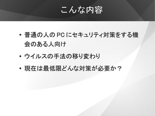 こんな内容

●   普通の人の PC にセキュリティ対策をする機
    会のある人向け
●   ウイルスの手法の移り変わり
●   現在は最低限どんな対策が必要か？
 