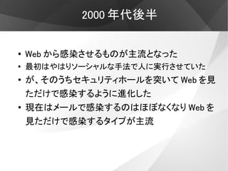 2000 年代後半


●
    Web から感染させるものが主流となった
●   最初はやはりソーシャルな手法で人に実行させていた
●
    が、そのうちセキュリティホールを突いて Web を見
    ただけで感染するように進化した
●   現在はメールで感染するのはほぼなくなり Web を
    見ただけで感染するタイプが主流
 