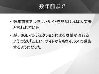 数年前まで

●   数年前までは怪しいサイトを見なければ大丈夫
    と言われていた
●   が、 SQL インジェクションによる攻撃が流行る
    ようになり「正しい」サイトからもウイルスに感染
    するようになった
 