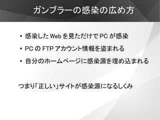 ガンブラーの感染の広め方

●   感染した Web を見ただけで PC が感染
●   PC の FTP アカウント情報を盗まれる
●   自分のホームページに感染源を埋め込まれる


つまり「正しい」サイトが感染源になるしくみ
 