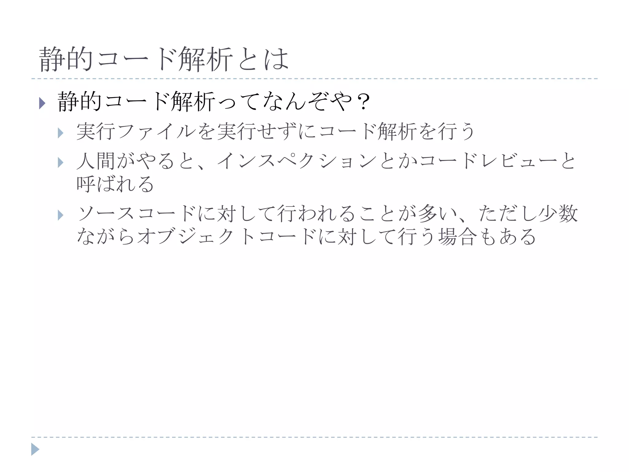 静的コード解析とは静的コード解析ってなんぞや？実行ファイルを実行せずにコード解析を行う人間がやると、インスペクションとかコードレビューと呼ばれるソースコードに対して行われることが多い、ただし少数ながらオブジェクトコードに対して行う場合もある