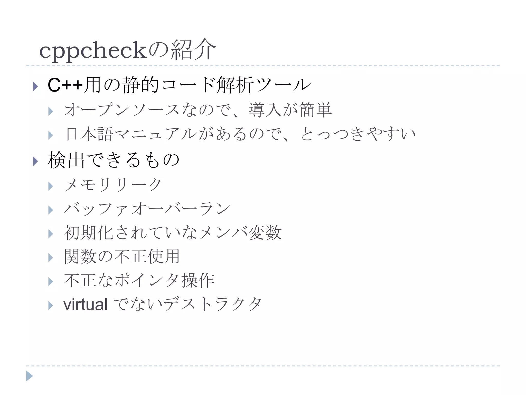 cppcheckの紹介C++用の静的コード解析ツールオープンソースなので、導入が簡単日本語マニュアルがあるので、とっつきやすい検出できるものメモリリークバッファオーバーラン初期化されていなメンバ変数関数の不正使用不正なポインタ操作virtual でないデストラクタ