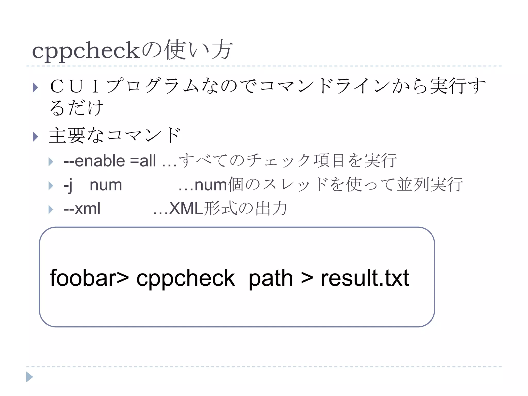cppcheckの使い方ＣＵＩプログラムなのでコマンドラインから実行するだけ主要なコマンド--enable =all …すべてのチェック項目を実行-j　num　　　…num個のスレッドを使って並列実行--xml           …XML形式の出力foobar> cppcheck  path > result.txt