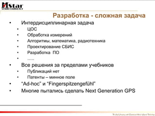 Разработка - сложная задача Интердисциплинарная задача ЦОС Обработка измерений Алгоритмы, математика, радиотехника Проектирование СБИС Разработка  ПО … .. Все решения за пределами учебников Публикаций нет Патенты – минное поле “ Ad-hoc”  и  “Fingerspitzengefühl”  Многие пытались сделать  Next Generation GPS 