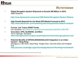 Источники Global Navigation System Shipments to Exceed 500 Million in 2010.  ABBI Research   http://www.abiresearch.com/press/1568-Global+Navigation+System+Shipments+to+Exceed+500+Million+in+2010F   High Growth Reported for the World GPS Market Forecast to 2013  http://www.allbusiness.com/marketing-advertising/market-research-analysis-market/12306036-1.html   Current  and  Future GNSS Trends Len Jacobson  http://www.ion.org/sections/southcalifornia/SOCAL1209.PDF   Innovation: GPS, GLONASS, and More Tim A. Springer, Rolf Dach http://www.gpsworld.com/gnss-system/glonass/innovation-gps-glonass-and-more-10007   Potential Benefits of GPS/GLONASS/GALILEO Integration in an Urban Canyon – Hong Kong Shengyue Ji, Wu Chen, Xiaoli Ding, Yongqi Chen, Chunmei Zhao and Congwei Hua  http://journals.cambridge.org/action/displayAbstract?fromPage=online&aid=7896198&fulltextType=RA&fileId=S0373463310000081 